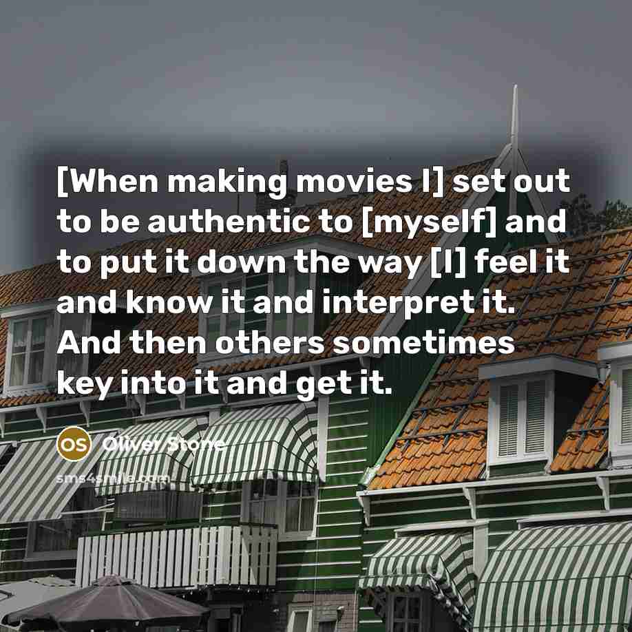 “[When making movies I] set out to be authentic to [myself] and to put it down the way [I] feel it and know it and interpret it. And then others sometimes key into it and get it.” quote by Oliver Stone