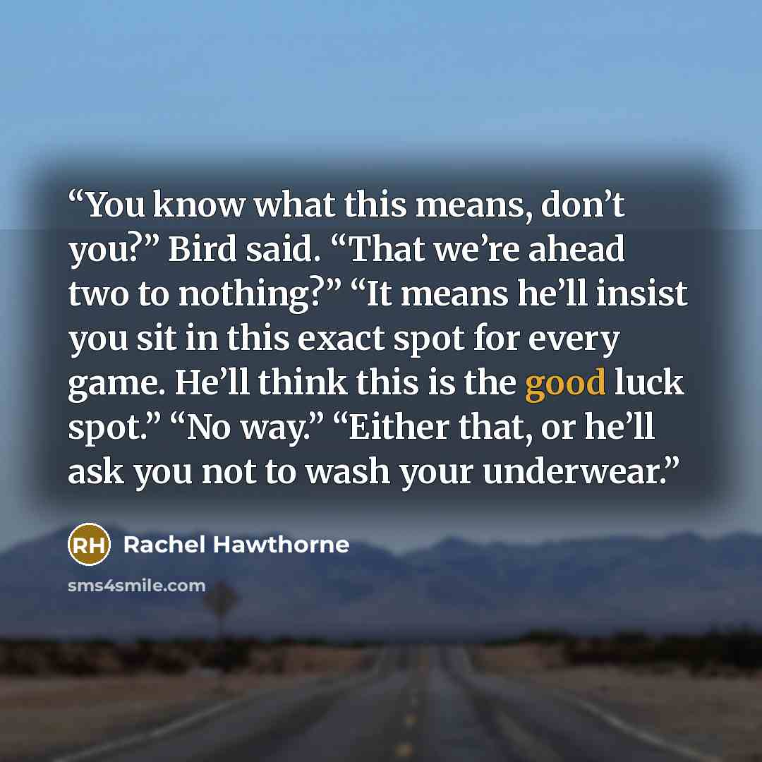 “You know what this means, don’t you?” Bird said. “That we’re ahead two to nothing?” “It means he’ll insist you sit in this exact spot for every game. He’ll think this is the good luck spot.” “No way.” “Either that, or he’ll ask you not to wash your underwear.” quote by Rachel Hawthorne