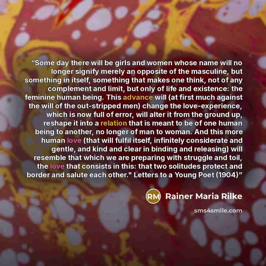 “Some day there will be girls and women whose name will no longer signify merely an opposite of the masculine, but something in itself, something that makes one think, not of any complement and limit, but only of life and existence: the feminine human being. This advance will (at first much against…” quote by Rainer Maria Rilke