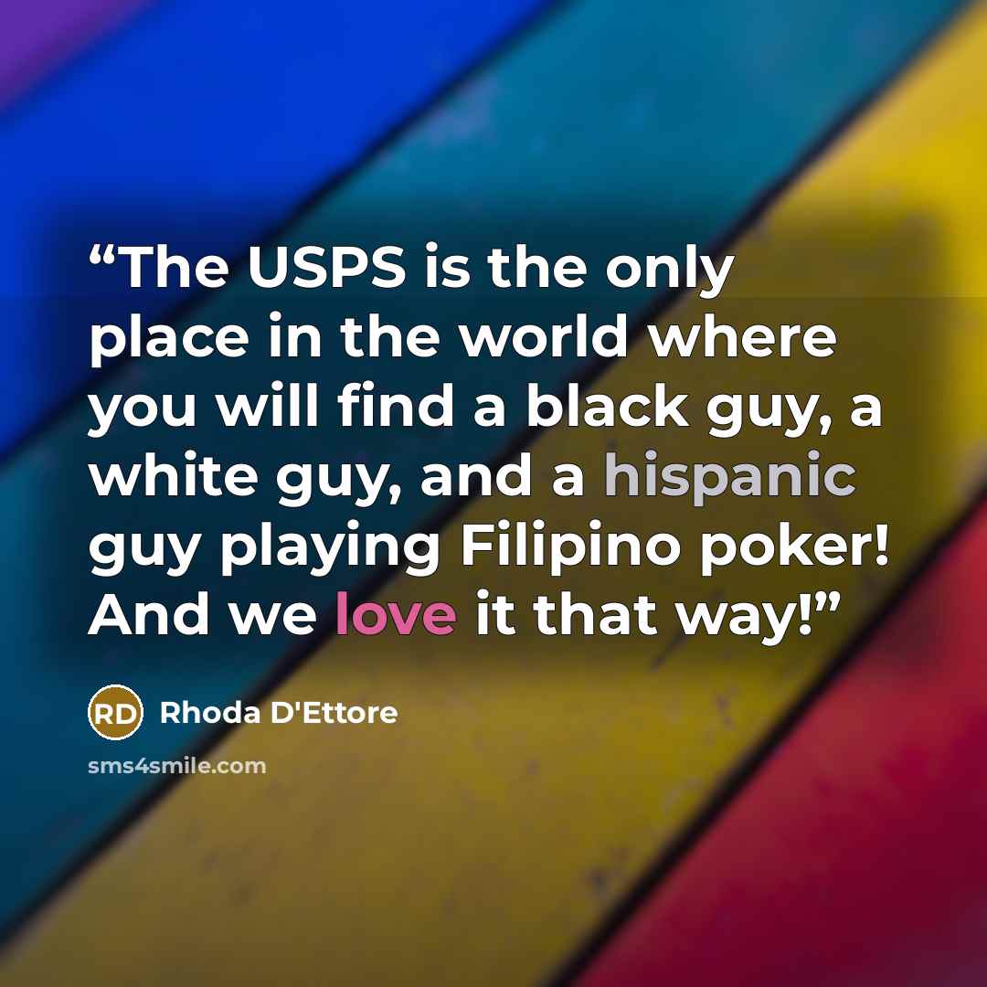 “The USPS is the only place in the world where you will find a black guy, a white guy, and a hispanic guy playing Filipino poker! And we love it that way!” quote by Rhoda D'Ettore