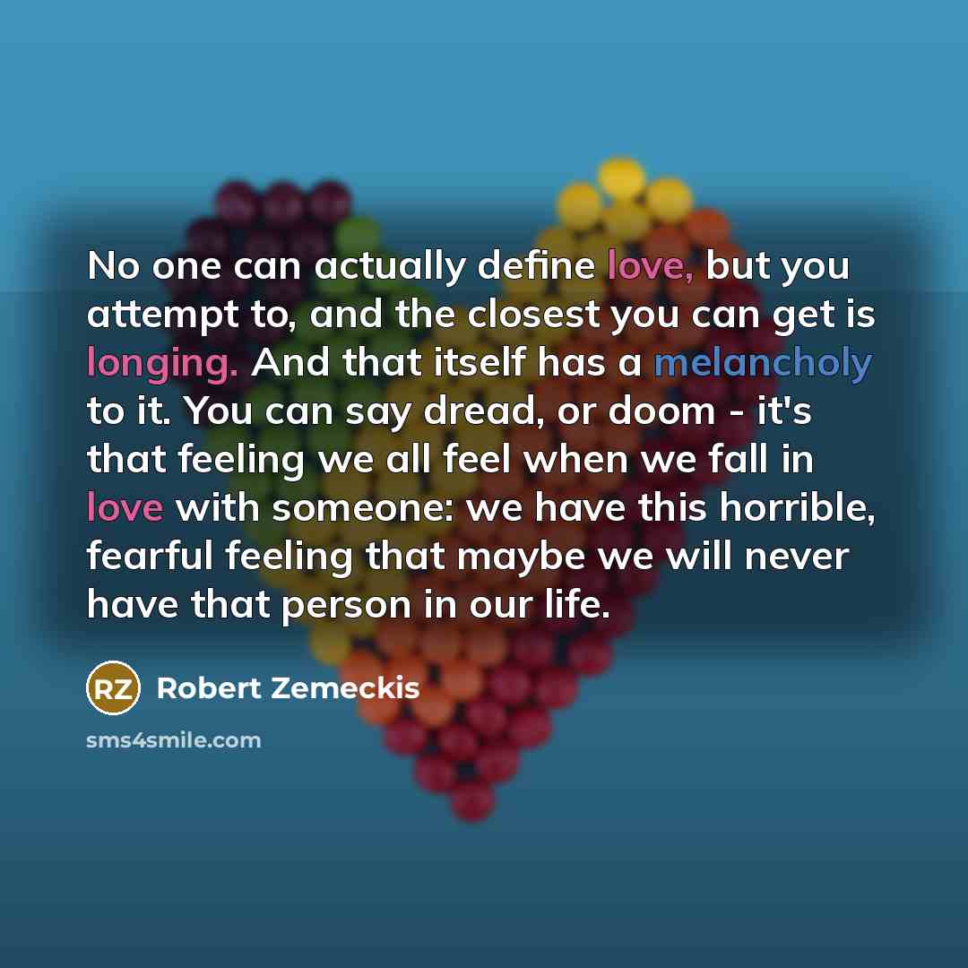 “No one can actually define love, but you attempt to, and the closest you can get is longing. And that itself has a melancholy to it. You can say dread, or doom - it's that feeling we all feel when we fall in love with someone: we have this horrible, fearful feeling that maybe we will never have…” quote by Robert Zemeckis