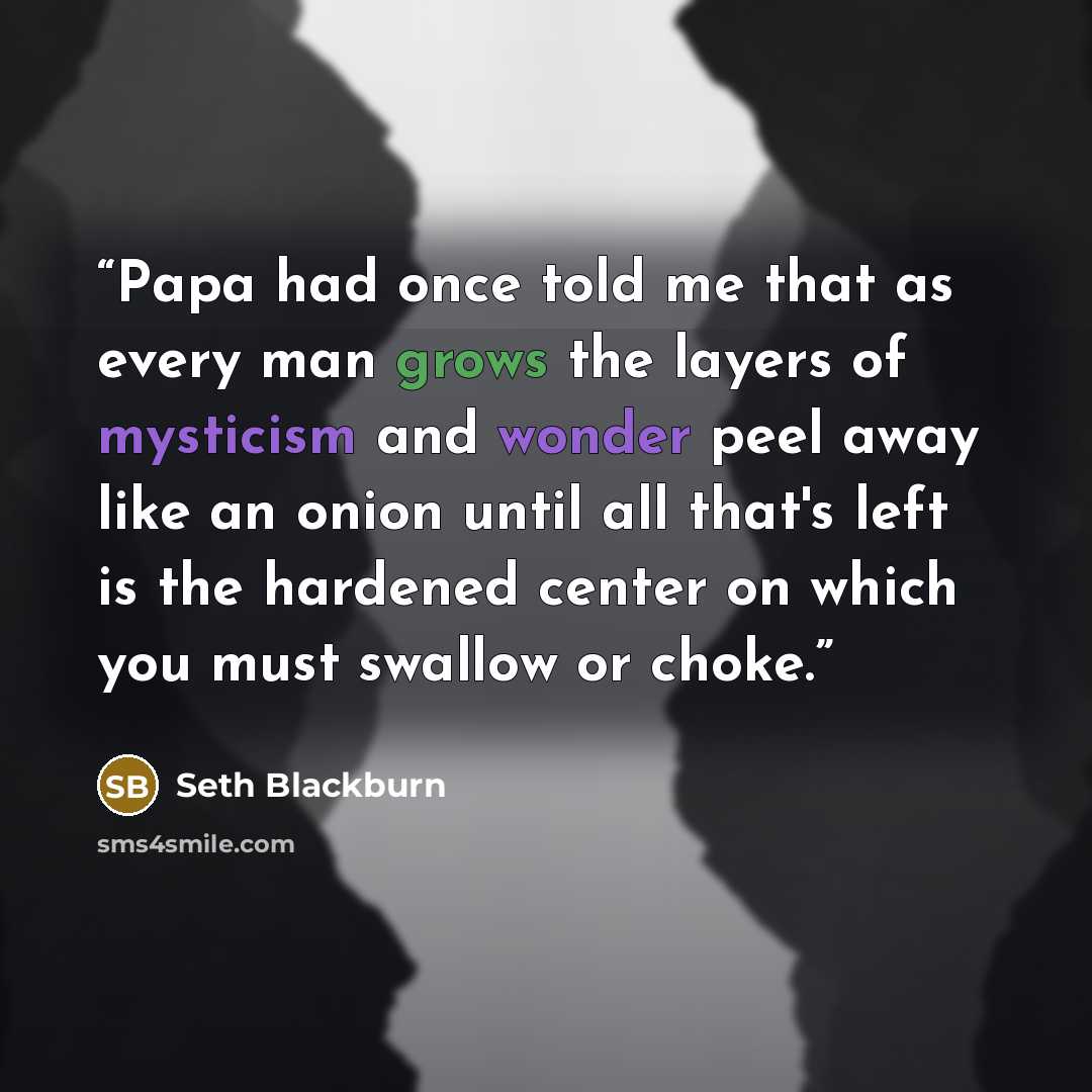 “Papa had once told me that as every man grows the layers of mysticism and wonder peel away like an onion until all that's left is the hardened center on which you must swallow or choke.” quote by Seth Blackburn