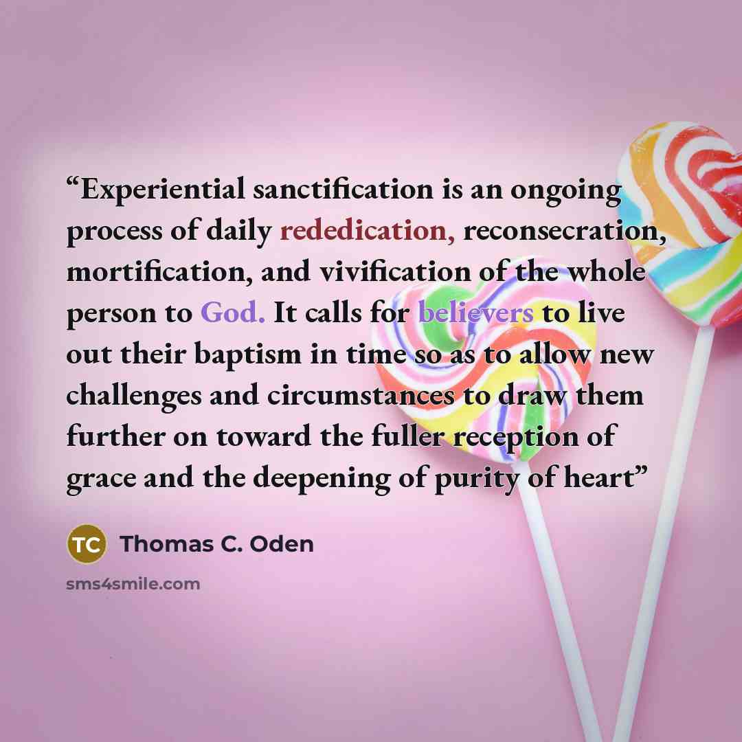 “Experiential sanctification is an ongoing process of daily rededication, reconsecration, mortification, and vivification of the whole person to God. It calls for believers to live out their baptism in time so as to allow new challenges and circumstances to draw them further on toward the fuller…” quote by Thomas C. Oden