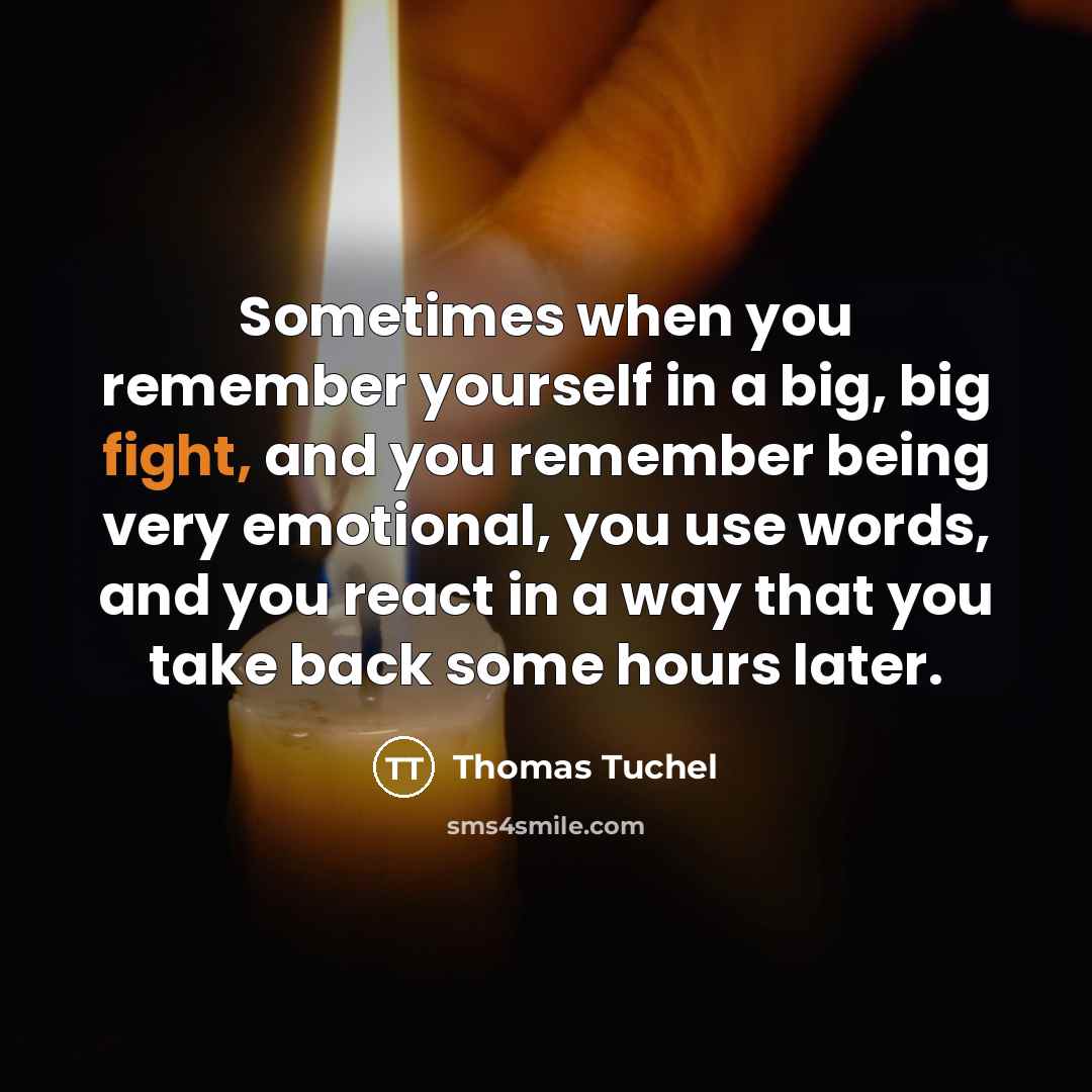 “Sometimes when you remember yourself in a big, big fight, and you remember being very emotional, you use words, and you react in a way that you take back some hours later.” quote by Thomas Tuchel