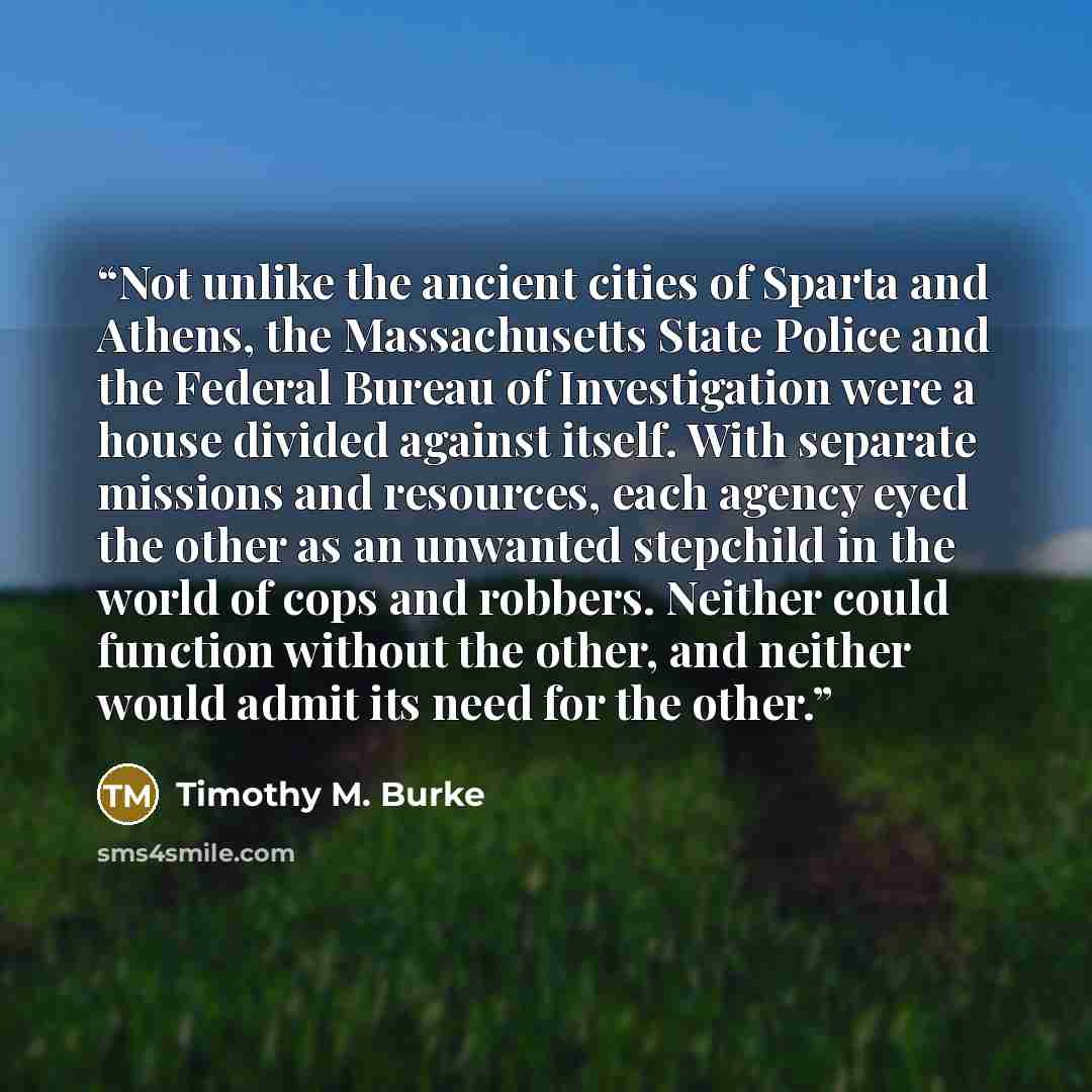 “Not unlike the ancient cities of Sparta and Athens, the Massachusetts State Police and the Federal Bureau of Investigation were a house divided against itself. With separate missions and resources, each agency eyed the other as an unwanted stepchild in the world of cops and robbers. Neither could…” quote by Timothy M. Burke