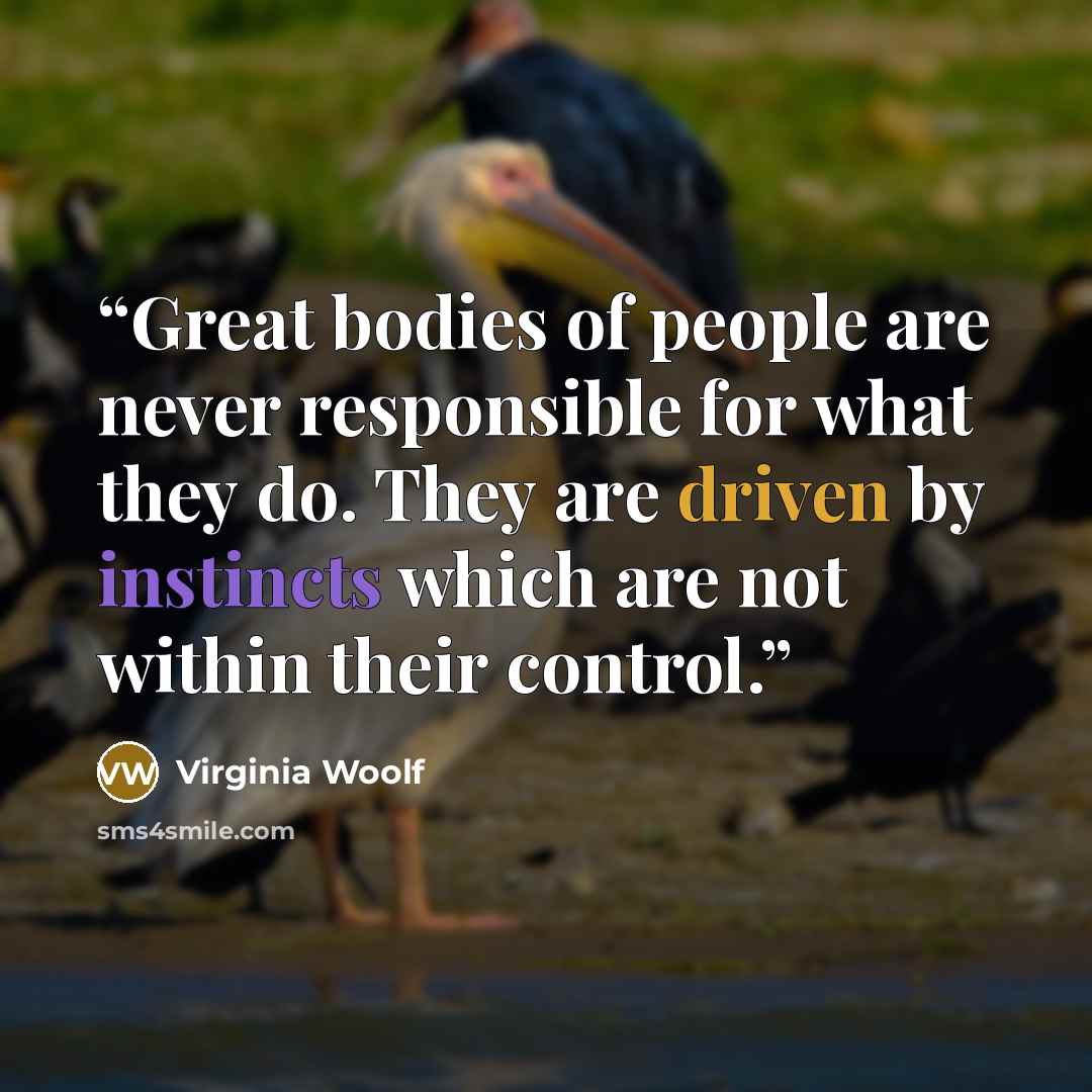 “Great bodies of people are never responsible for what they do. They are driven by instincts which are not within their control.” quote by Virginia Woolf