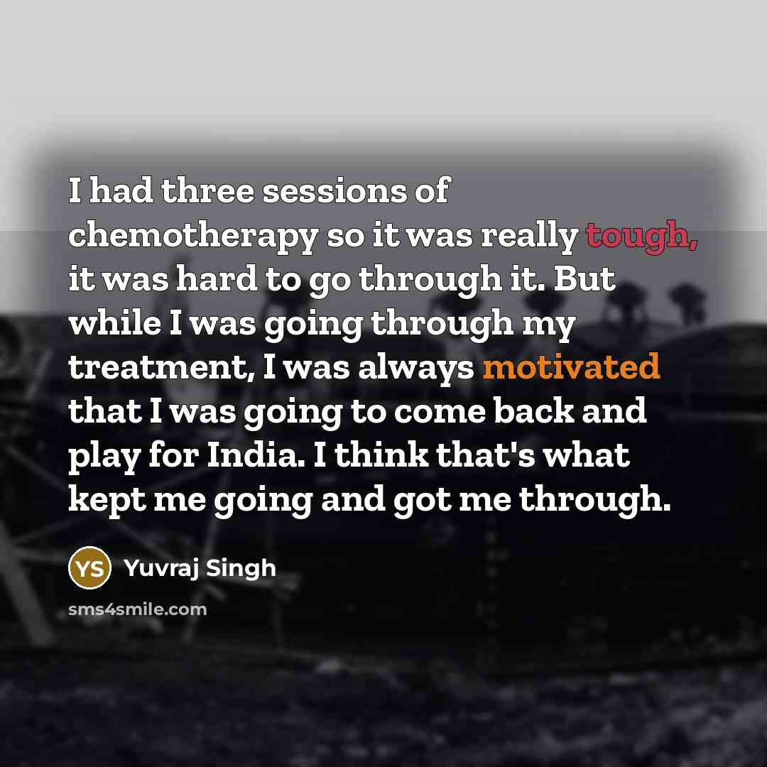 “I had three sessions of chemotherapy so it was really tough, it was hard to go through it. But while I was going through my treatment, I was always motivated that I was going to come back and play for India. I think that's what kept me going and got me through.” quote by Yuvraj Singh