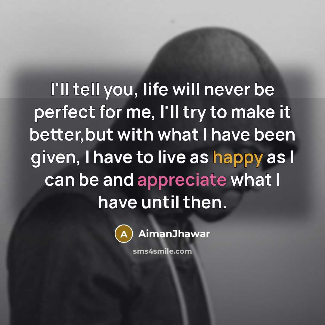 “I'll tell you, life will never be perfect for me, I'll try to make it better,but with what I have been given, I have to live as happy as I can be and appreciate what I have until then.” quote by AimanJhawar