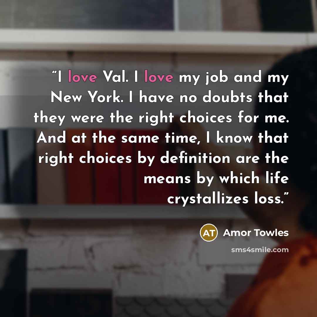 “I love Val. I love my job and my New York. I have no doubts that they were the right choices for me. And at the same time, I know that right choices by definition are the means by which life crystallizes loss.” quote by Amor Towles