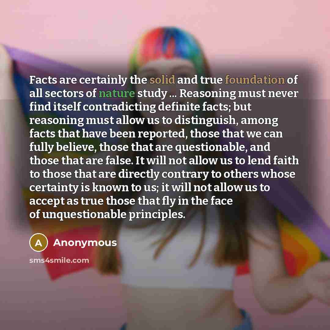 “Facts are certainly the solid and true foundation of all sectors of nature study ... Reasoning must never find itself contradicting definite facts; but reasoning must allow us to distinguish, among facts that have been reported, those that we can fully believe, those that are questionable, and…” quote by Anonymous