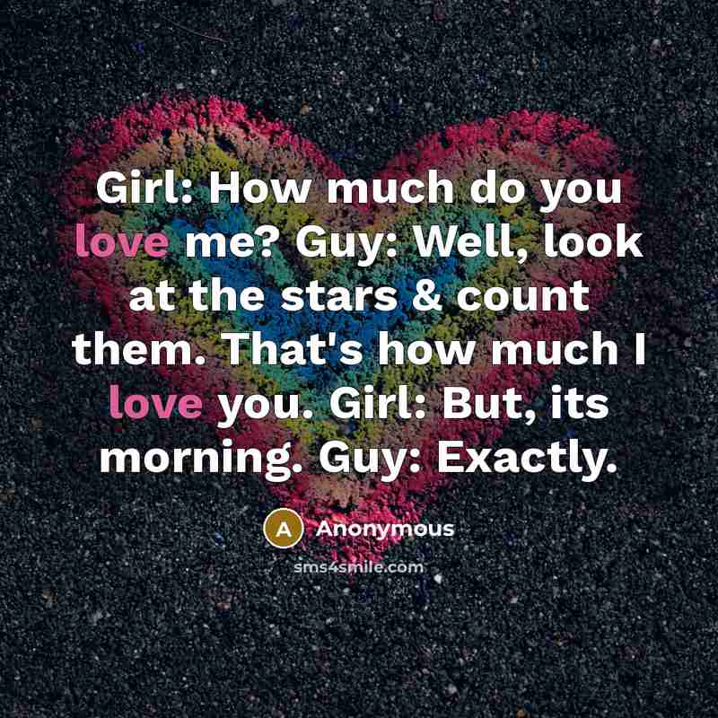 “Girl: How much do you love me? Guy: Well, look at the stars & count them. That's how much I love you. Girl: But, its morning. Guy: Exactly.” quote by Anonymous
