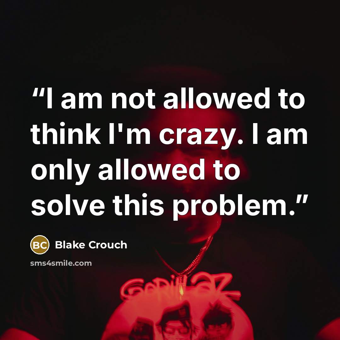“I am not allowed to think I'm crazy. I am only allowed to solve this problem.” quote by Blake Crouch