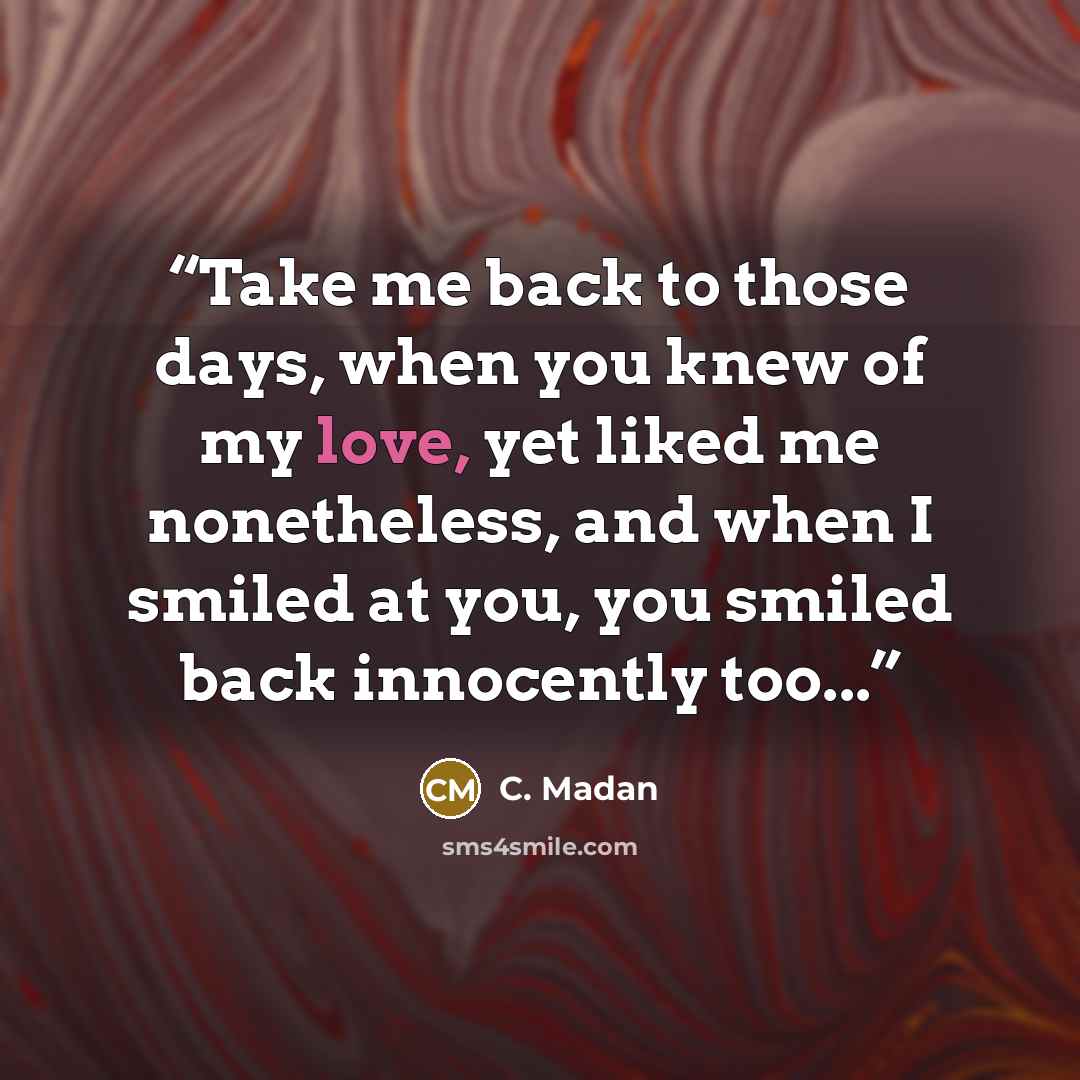 “Take me back to those days, when you knew of my love, yet liked me nonetheless, and when I smiled at you, you smiled back innocently too...” quote by C. Madan