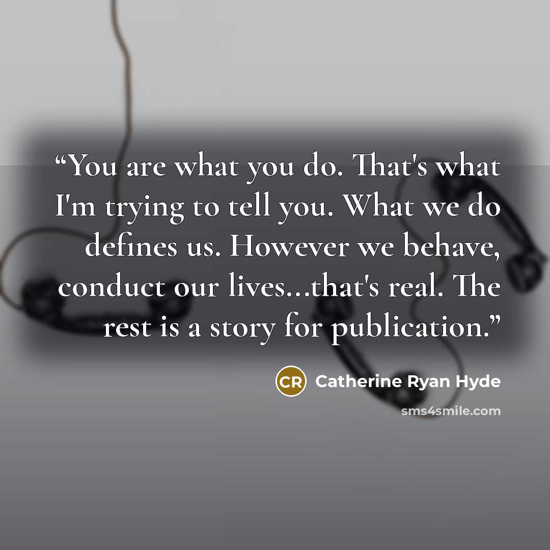 “You are what you do. That's what I'm trying to tell you. What we do defines us. However we behave, conduct our lives...that's real. The rest is a story for publication.” quote by Catherine Ryan Hyde
