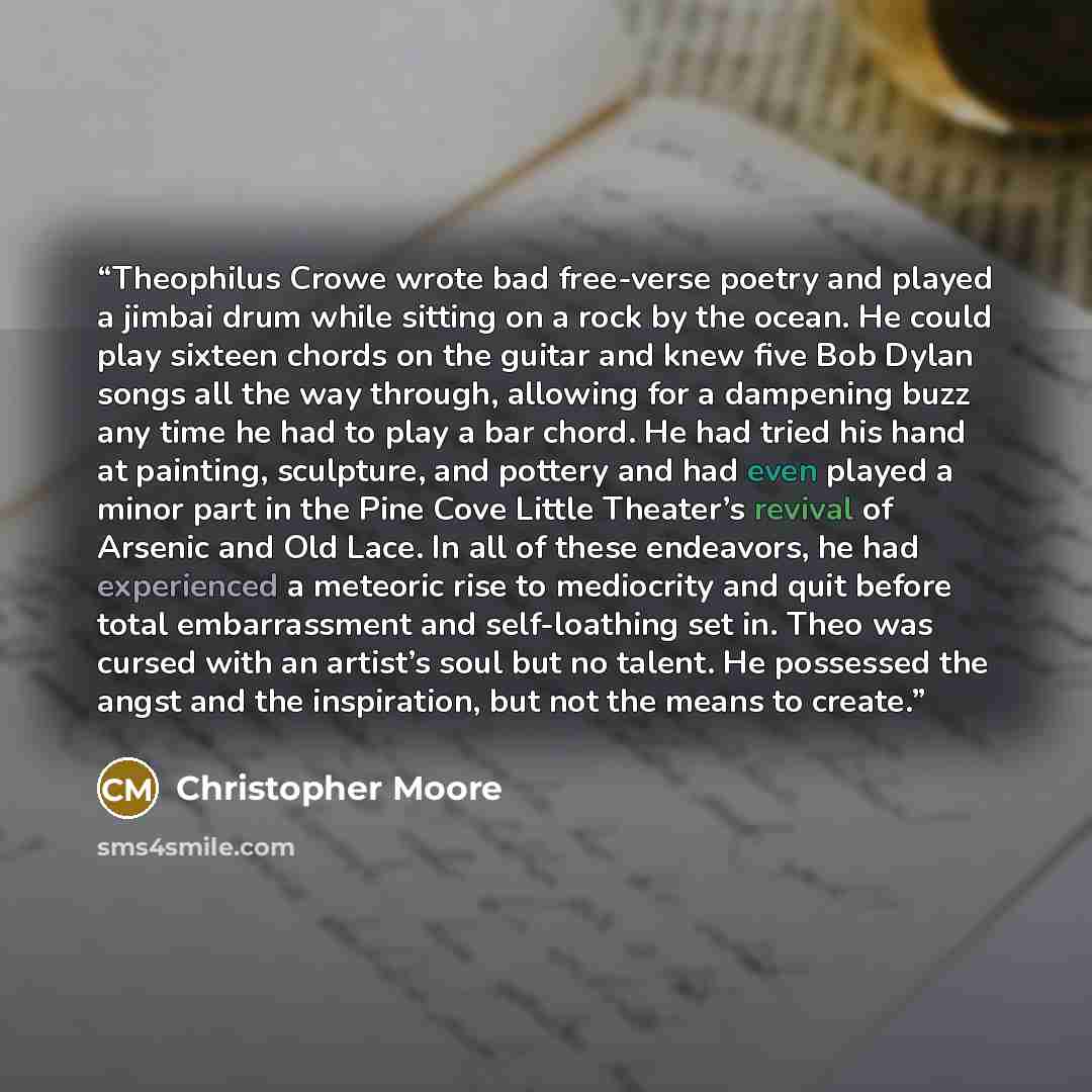 “Theophilus Crowe wrote bad free-verse poetry and played a jimbai drum while sitting on a rock by the ocean. He could play sixteen chords on the guitar and knew five Bob Dylan songs all the way through, allowing for a dampening buzz any time he had to play a bar chord. He had tried his hand at…” quote by Christopher Moore