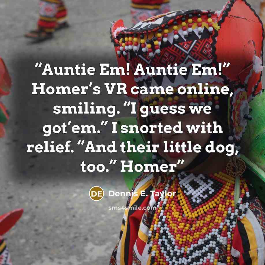 “Auntie Em! Auntie Em!” Homer’s VR came online, smiling. “I guess we got’em.” I snorted with relief. “And their little dog, too.” Homer” quote by Dennis E. Taylor