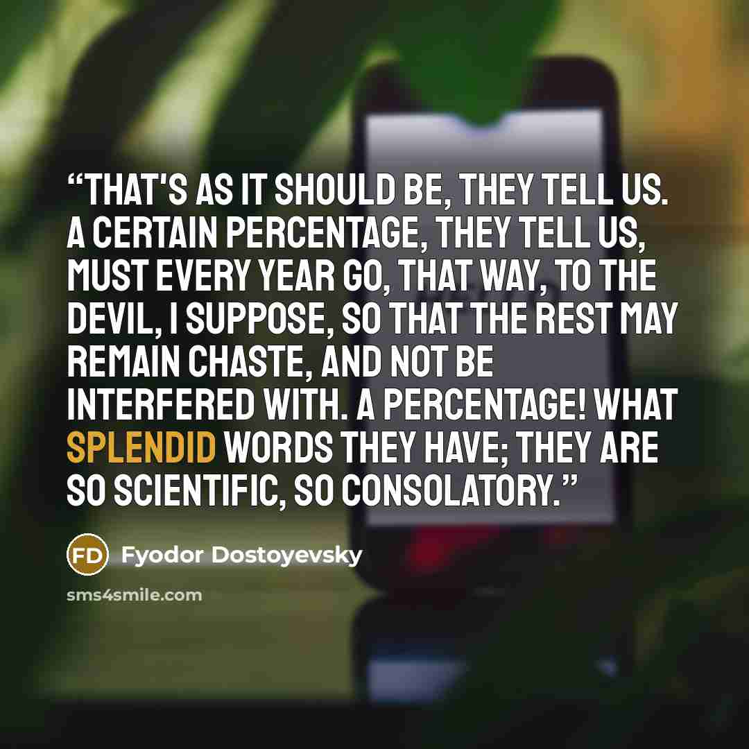 “That's as it should be, they tell us. A certain percentage, they tell us, must every year go, that way, to the devil, I suppose, so that the rest may remain chaste, and not be interfered with. A percentage! What splendid words they have; they are so scientific, so consolatory.” quote by Fyodor Dostoyevsky