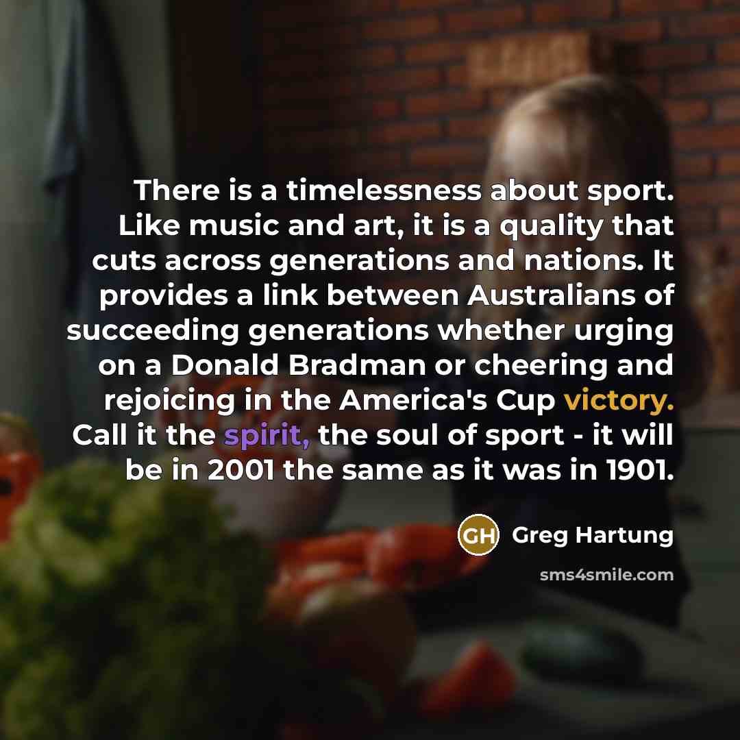 “There is a timelessness about sport. Like music and art, it is a quality that cuts across generations and nations. It provides a link between Australians of succeeding generations whether urging on a Donald Bradman or cheering and rejoicing in the America's Cup victory. Call it the spirit, the…” quote by Greg Hartung