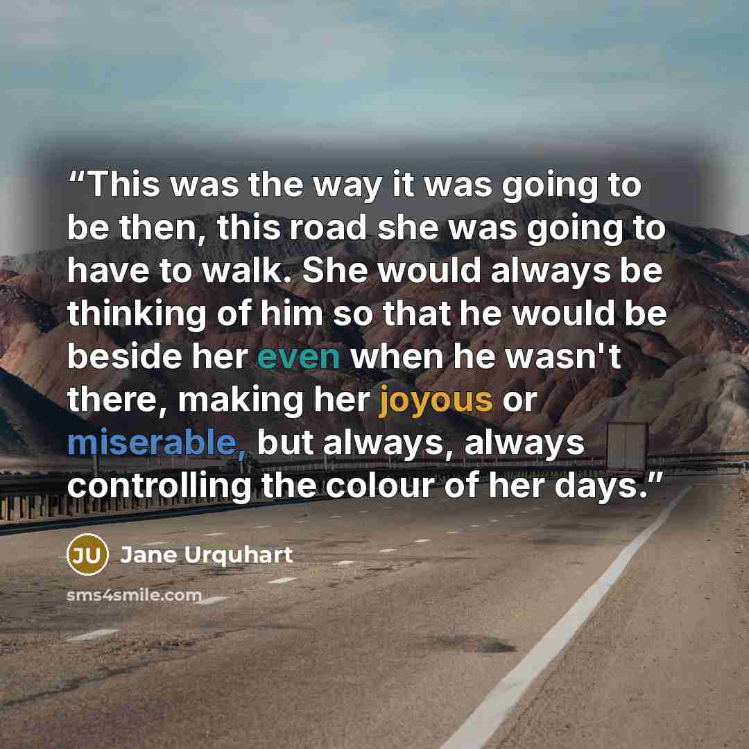 “This was the way it was going to be then, this road she was going to have to walk. She would always be thinking of him so that he would be beside her even when he wasn't there, making her joyous or miserable, but always, always controlling the colour of her days.” quote by Jane Urquhart
