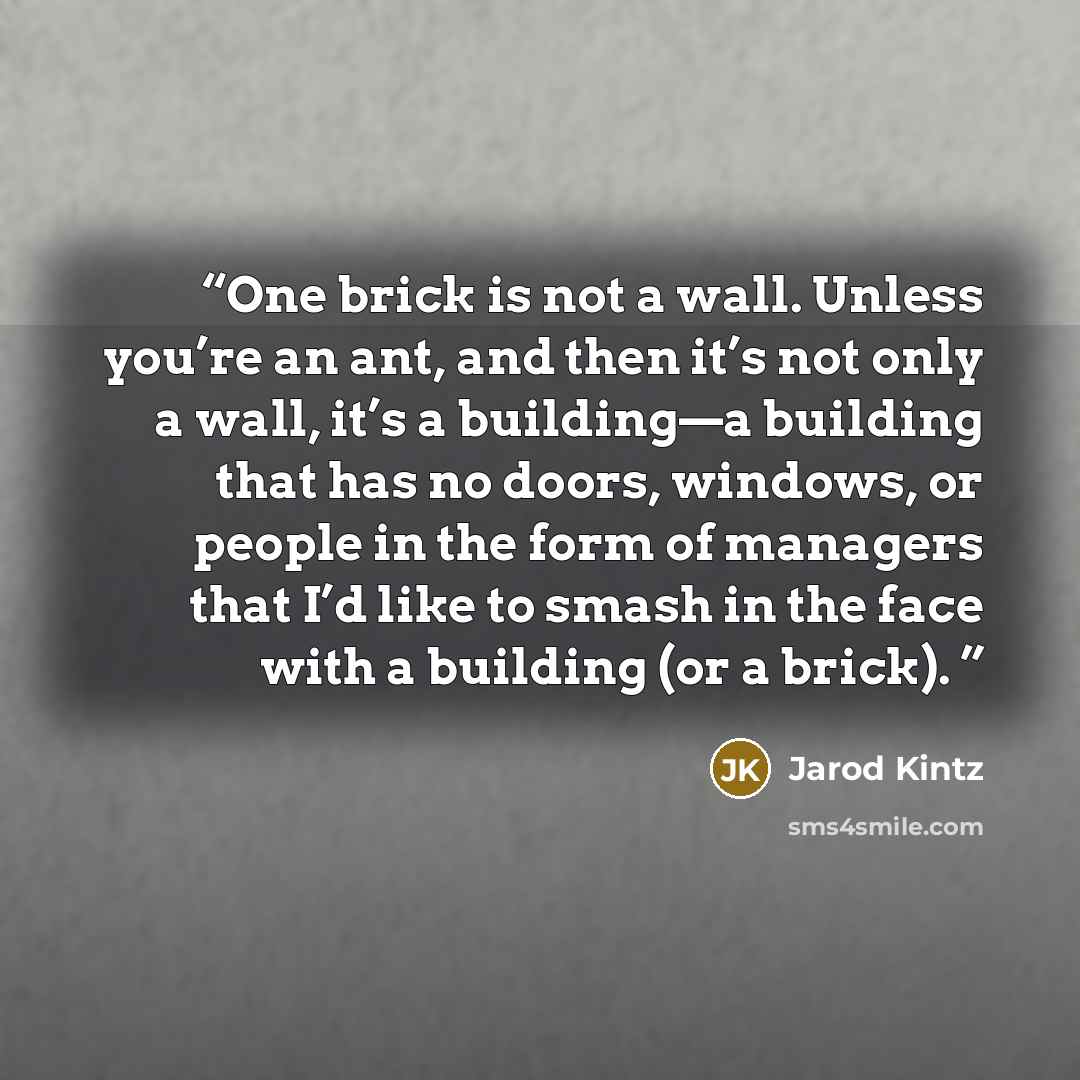 “One brick is not a wall. Unless you’re an ant, and then it’s not only a wall, it’s a building—a building that has no doors, windows, or people in the form of managers that I’d like to smash in the face with a building (or a brick).” quote by Jarod Kintz