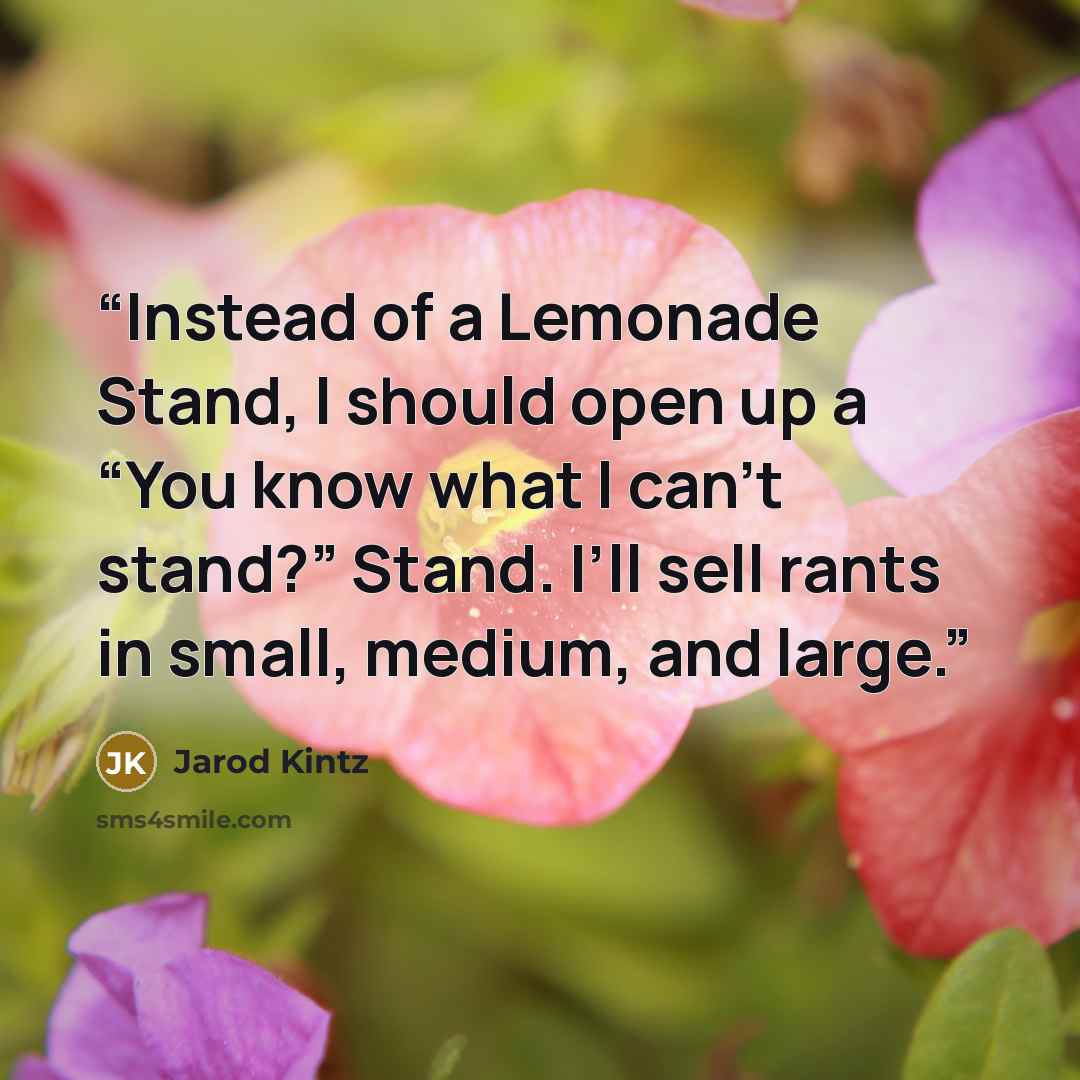 “Instead of a Lemonade Stand, I should open up a “You know what I can’t stand?” Stand. I’ll sell rants in small, medium, and large.” quote by Jarod Kintz