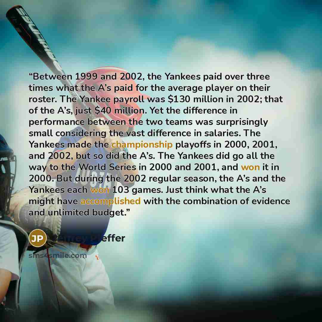 “Between 1999 and 2002, the Yankees paid over three times what the A’s paid for the average player on their roster. The Yankee payroll was $130 million in 2002; that of the A’s, just $40 million. Yet the difference in performance between the two teams was surprisingly small considering the vast…” quote by Jeffrey Pfeffer