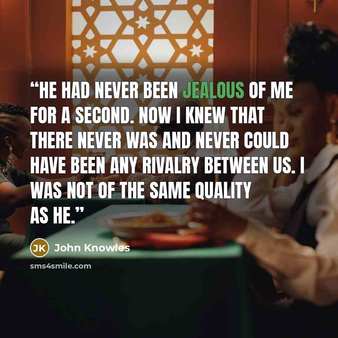 “He had never been jealous of me for a second. Now I knew that there never was and never could have been any rivalry between us. I was not of the same quality as he.” quote by John Knowles