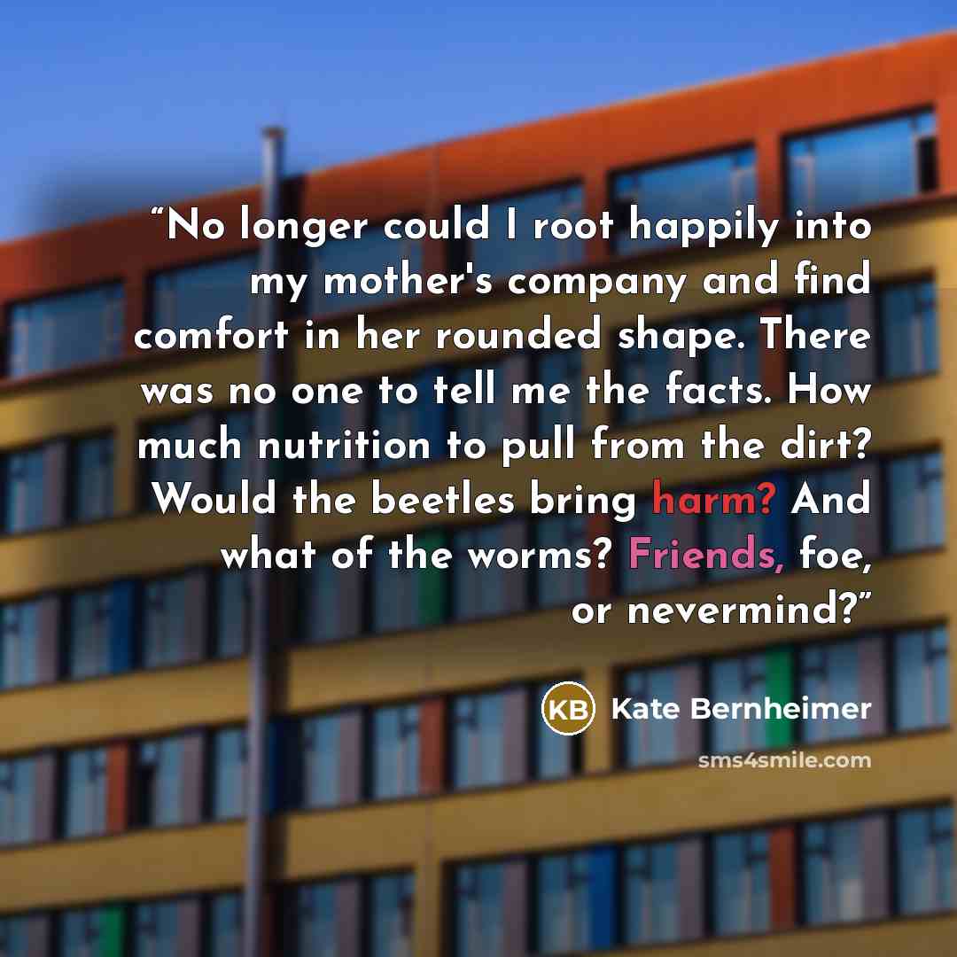 “No longer could I root happily into my mother's company and find comfort in her rounded shape. There was no one to tell me the facts. How much nutrition to pull from the dirt? Would the beetles bring harm? And what of the worms? Friends, foe, or nevermind?” quote by Kate Bernheimer