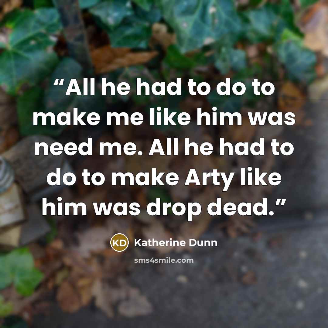 “All he had to do to make me like him was need me. All he had to do to make Arty like him was drop dead.” quote by Katherine Dunn