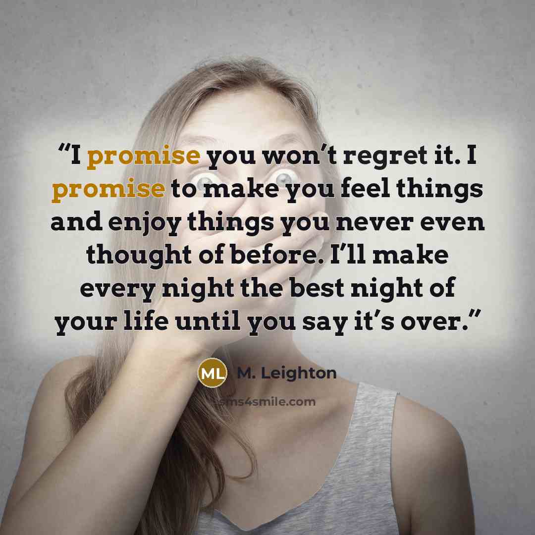 “I promise you won’t regret it. I promise to make you feel things and enjoy things you never even thought of before. I’ll make every night the best night of your life until you say it’s over.” quote by M. Leighton