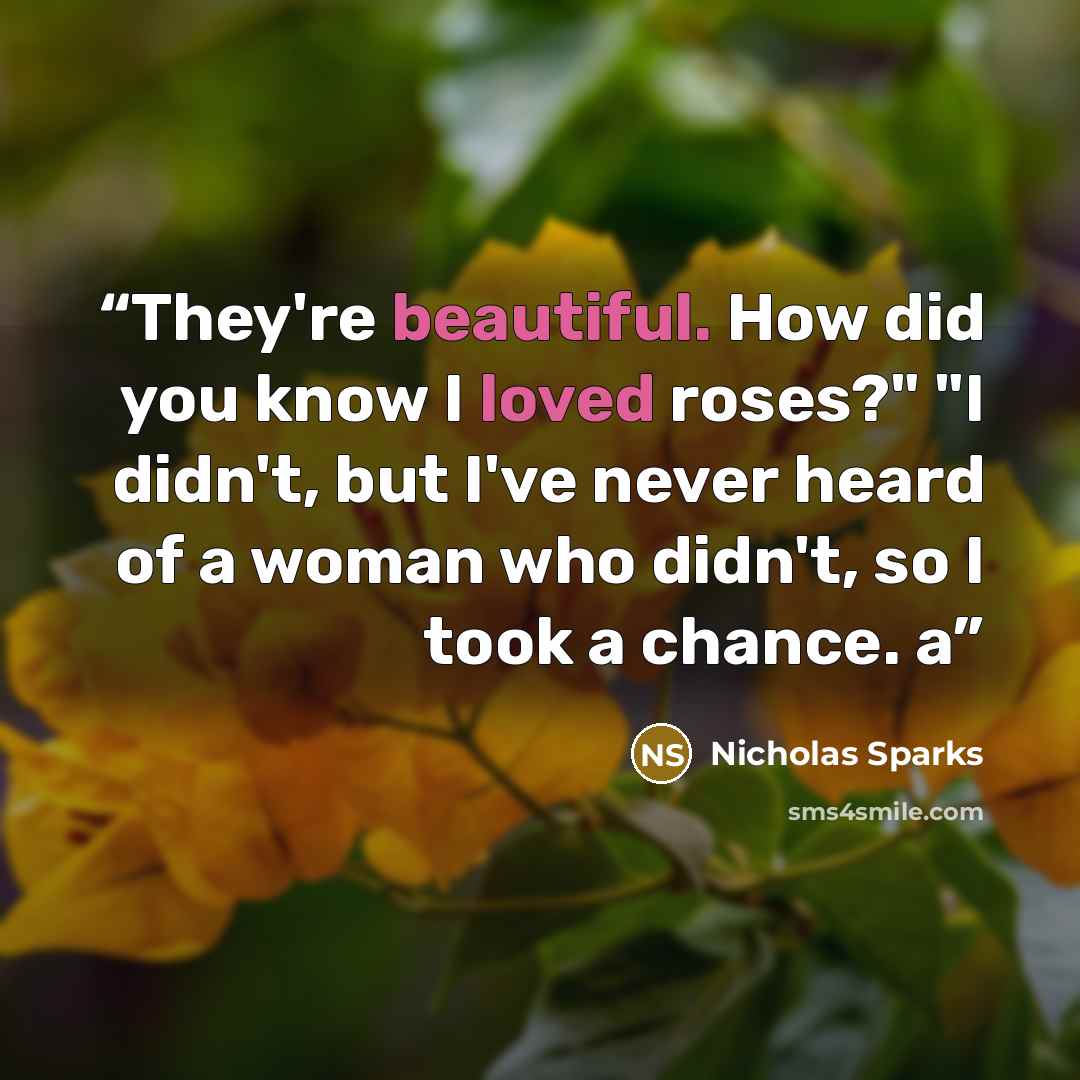 “They're beautiful. How did you know I loved roses?" "I didn't, but I've never heard of a woman who didn't, so I took a chance. a” quote by Nicholas Sparks
