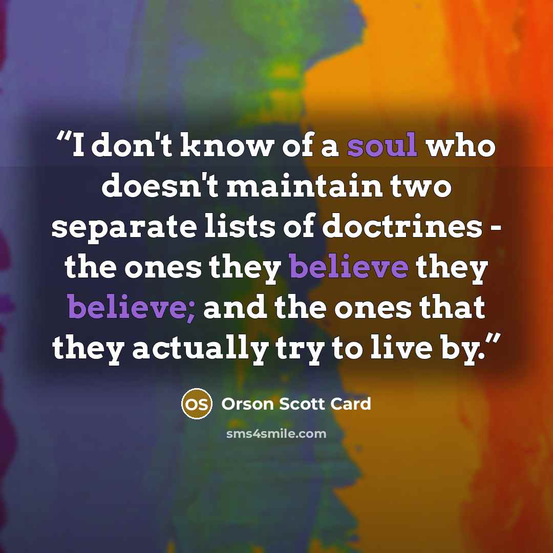 “I don't know of a soul who doesn't maintain two separate lists of doctrines - the ones they believe they believe; and the ones that they actually try to live by.” quote by Orson Scott Card