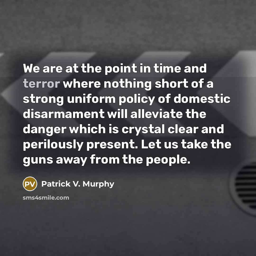 “We are at the point in time and terror where nothing short of a strong uniform policy of domestic disarmament will alleviate the danger which is crystal clear and perilously present. Let us take the guns away from the people.” quote by Patrick V. Murphy