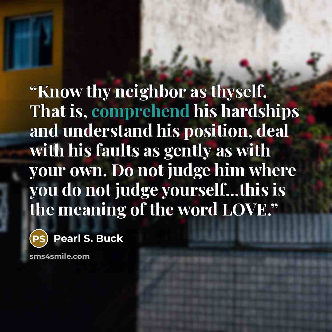 “Know thy neighbor as thyself. That is, comprehend his hardships and understand his position, deal with his faults as gently as with your own. Do not judge him where you do not judge yourself...this is the meaning of the word LOVE.” quote by Pearl S. Buck