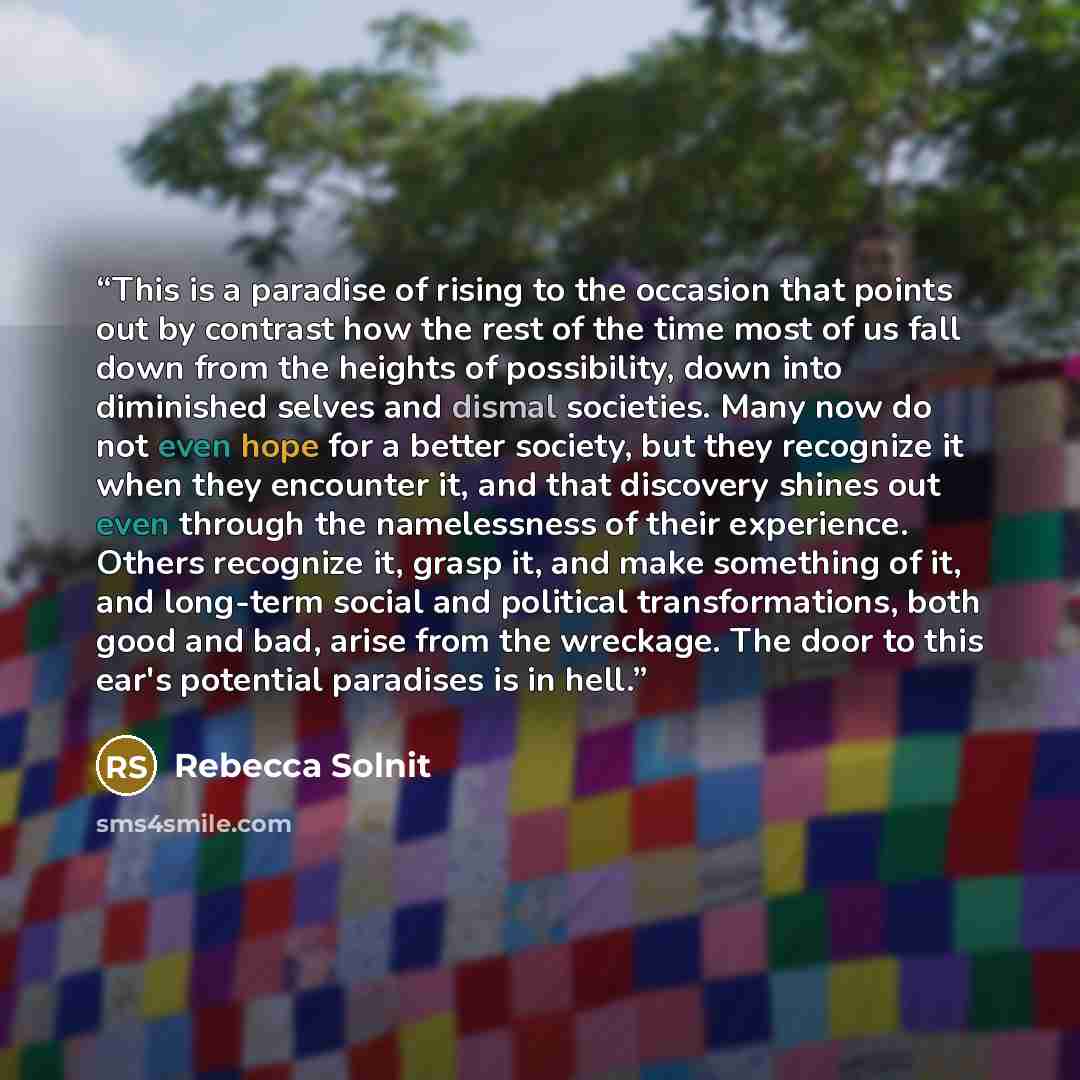 “This is a paradise of rising to the occasion that points out by contrast how the rest of the time most of us fall down from the heights of possibility, down into diminished selves and dismal societies. Many now do not even hope for a better society, but they recognize it when they encounter it…” quote by Rebecca Solnit
