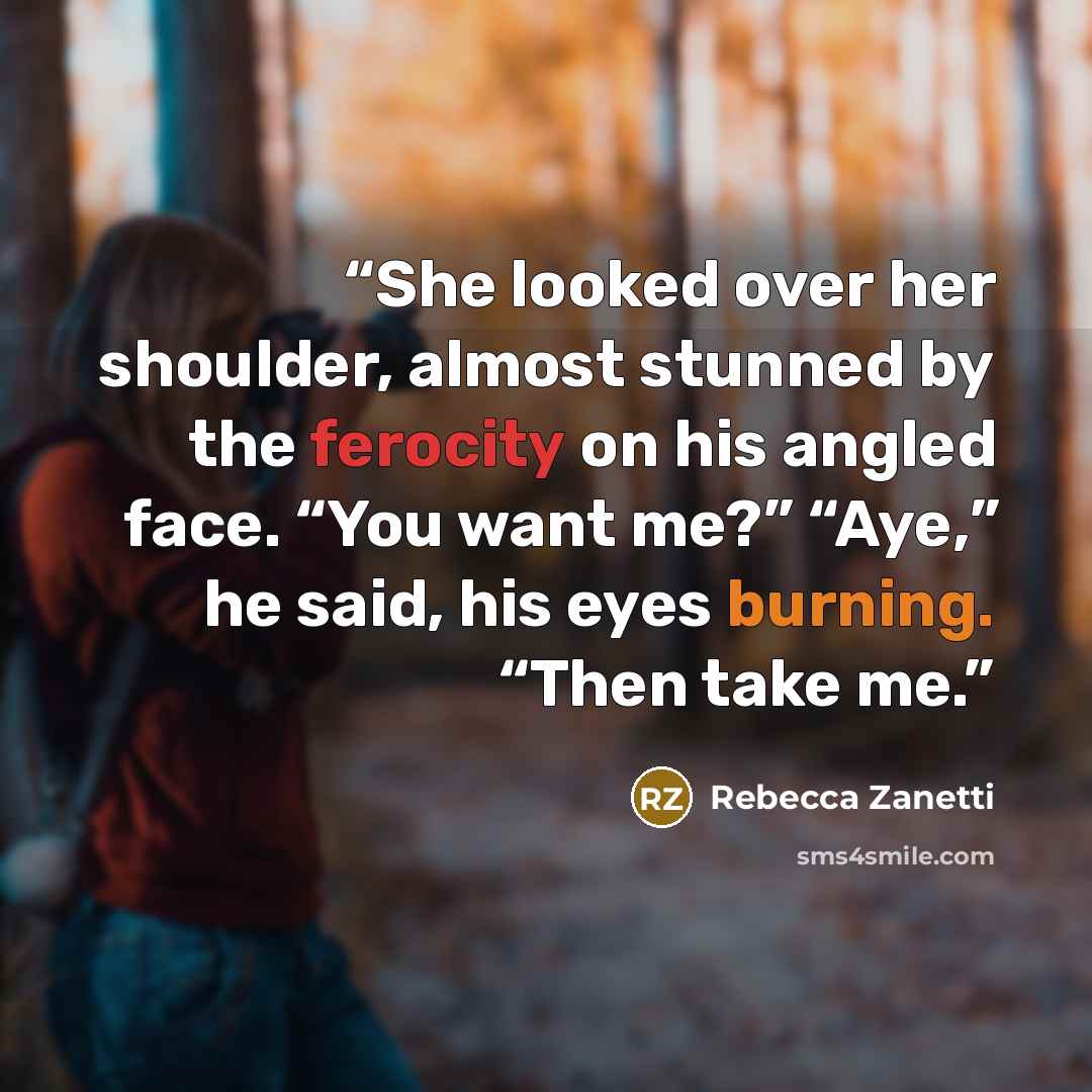 “She looked over her shoulder, almost stunned by the ferocity on his angled face. “You want me?” “Aye,” he said, his eyes burning. “Then take me.” quote by Rebecca Zanetti