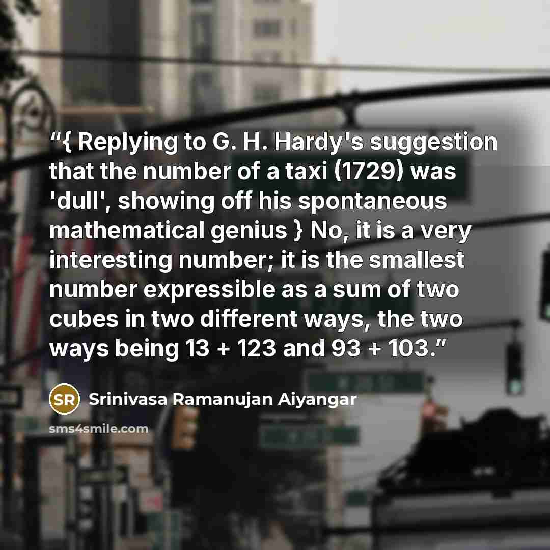 “{ Replying to G. H. Hardy's suggestion that the number of a taxi (1729) was 'dull', showing off his spontaneous mathematical genius } No, it is a very interesting number; it is the smallest number expressible as a sum of two cubes in two different ways, the two ways being 13 + 123 and 93 + 103.” quote by Srinivasa Ramanujan Aiyangar