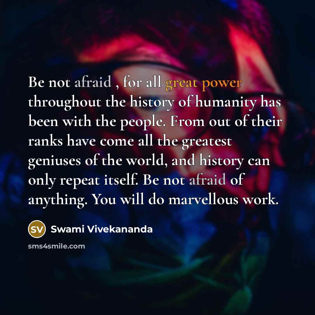 “Be not afraid , for all great power throughout the history of humanity has been with the people. From out of their ranks have come all the greatest geniuses of the world, and history can only repeat itself. Be not afraid of anything. You will do marvellous work.” quote by Swami Vivekananda