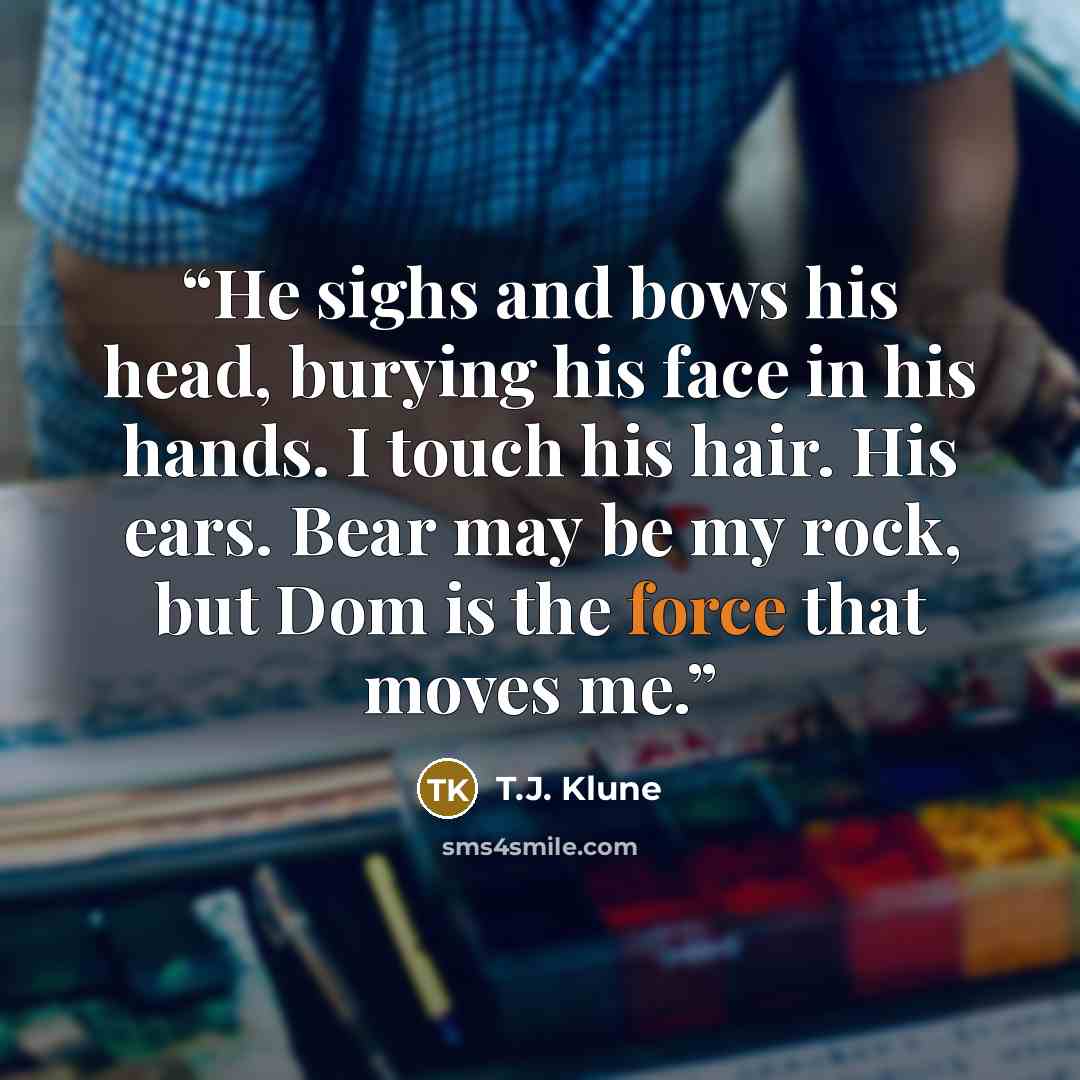 “He sighs and bows his head, burying his face in his hands. I touch his hair. His ears. Bear may be my rock, but Dom is the force that moves me.” quote by T.J. Klune