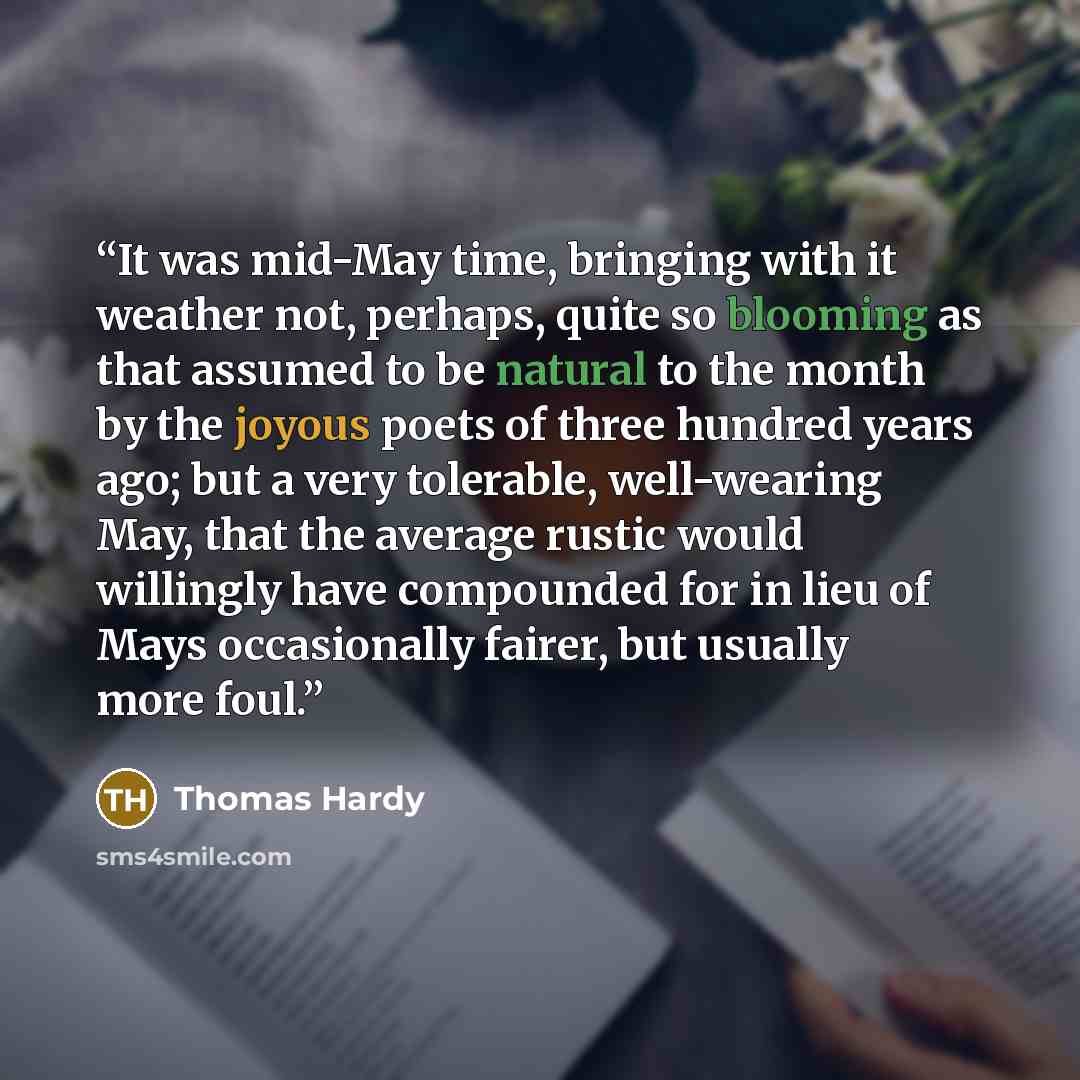 “It was mid-May time, bringing with it weather not, perhaps, quite so blooming as that assumed to be natural to the month by the joyous poets of three hundred years ago; but a very tolerable, well-wearing May, that the average rustic would willingly have compounded for in lieu of Mays occasionally…” quote by Thomas Hardy