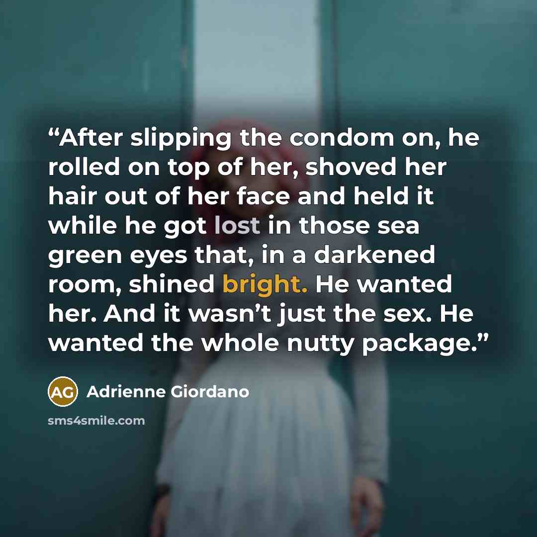 “After slipping the condom on, he rolled on top of her, shoved her hair out of her face and held it while he got lost in those sea green eyes that, in a darkened room, shined bright. He wanted her. And it wasn’t just the sex. He wanted the whole nutty package.” quote by Adrienne Giordano