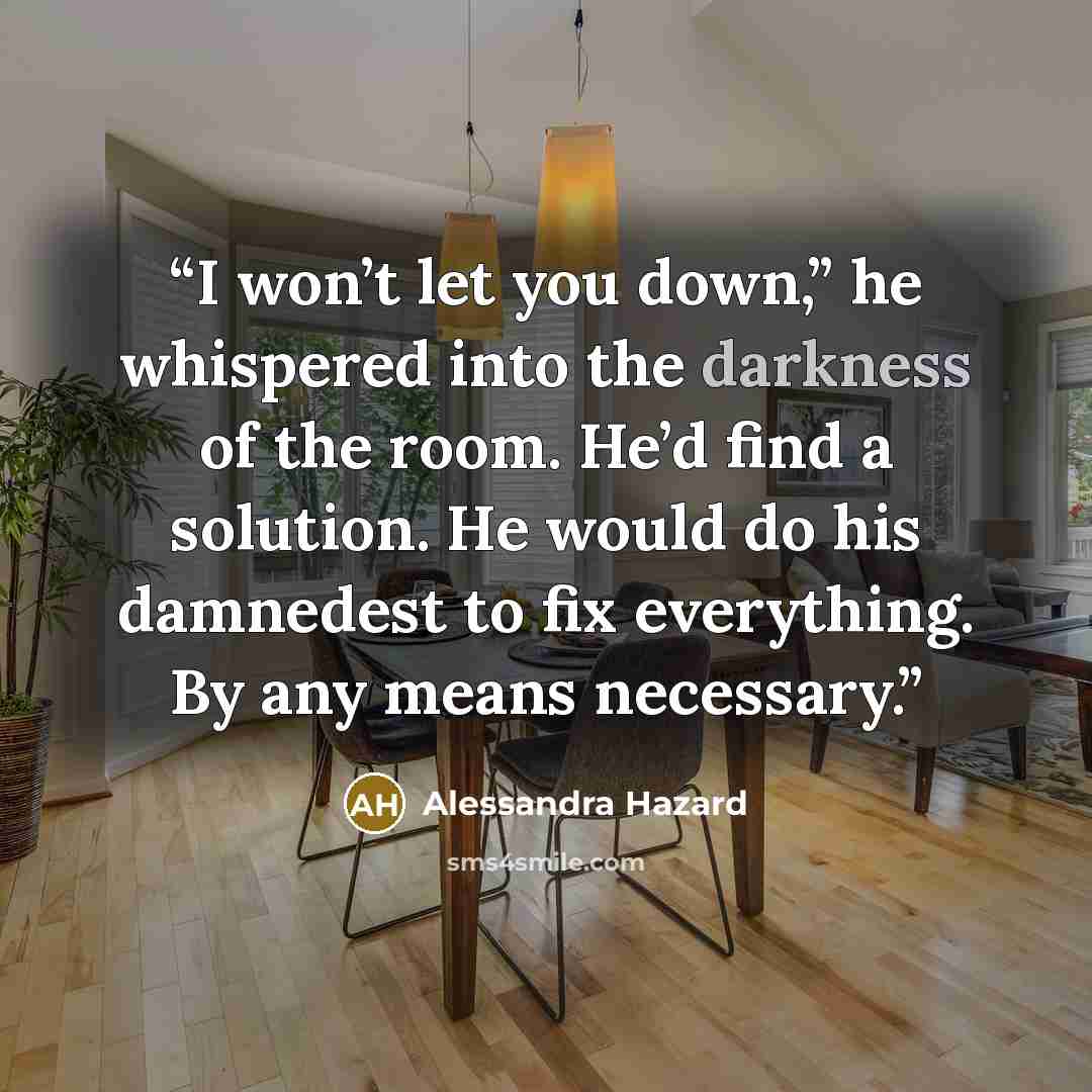 “I won’t let you down,” he whispered into the darkness of the room. He’d find a solution. He would do his damnedest to fix everything. By any means necessary.” quote by Alessandra Hazard
