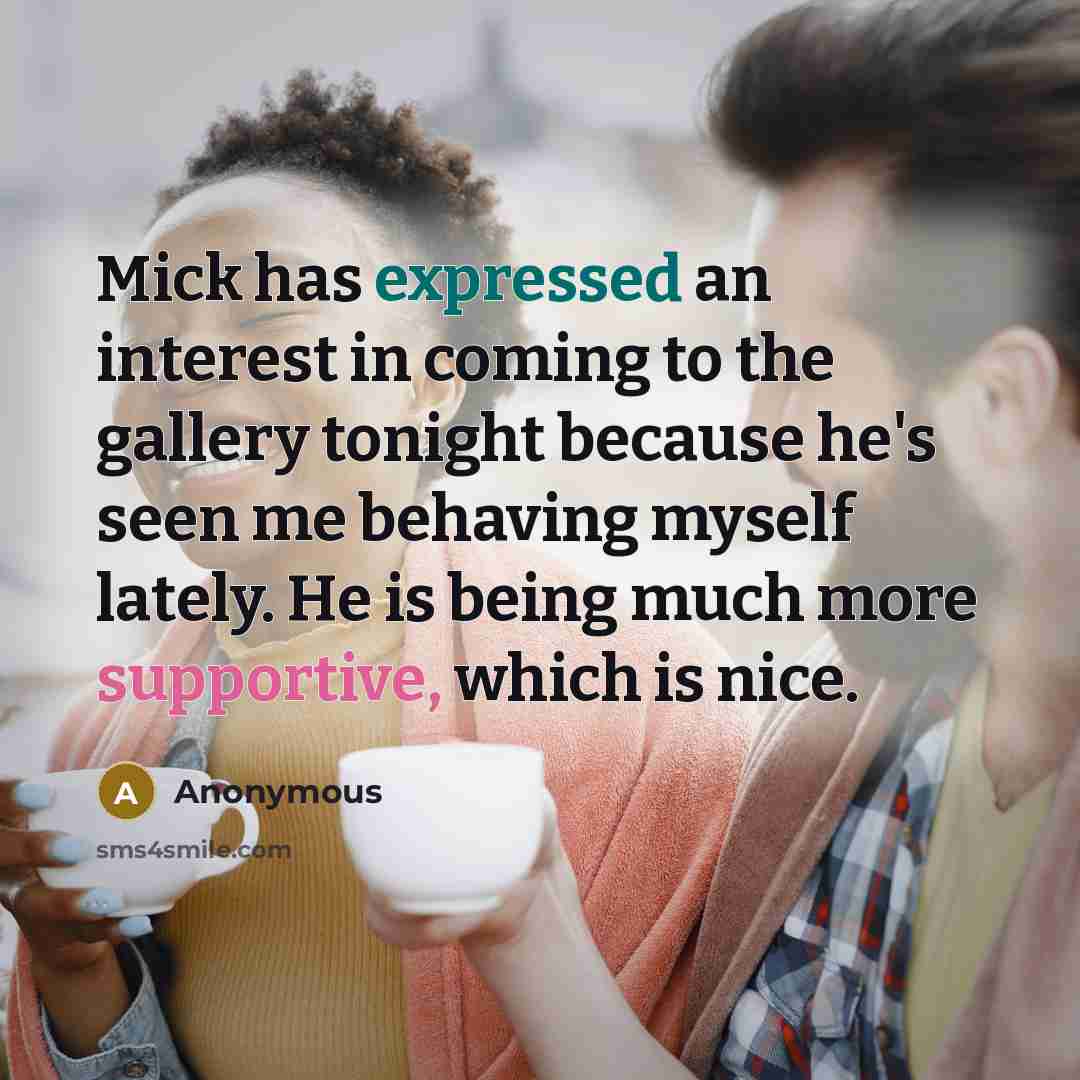 “Mick has expressed an interest in coming to the gallery tonight because he's seen me behaving myself lately. He is being much more supportive, which is nice.” quote by Anonymous