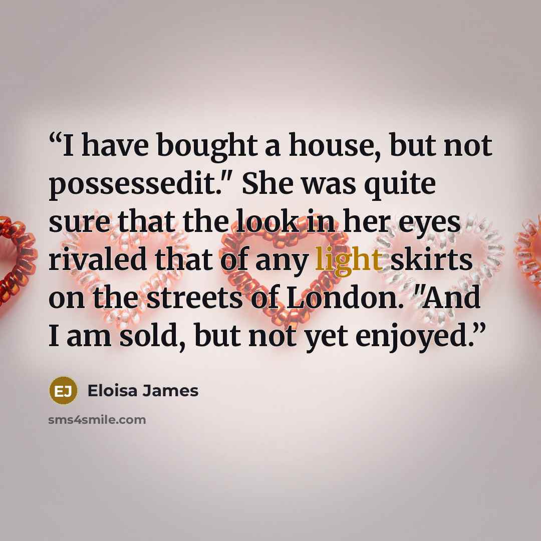 “I have bought a house, but not possessedit." She was quite sure that the look in her eyes rivaled that of any light skirts on the streets of London. "And I am sold, but not yet enjoyed.” quote by Eloisa James