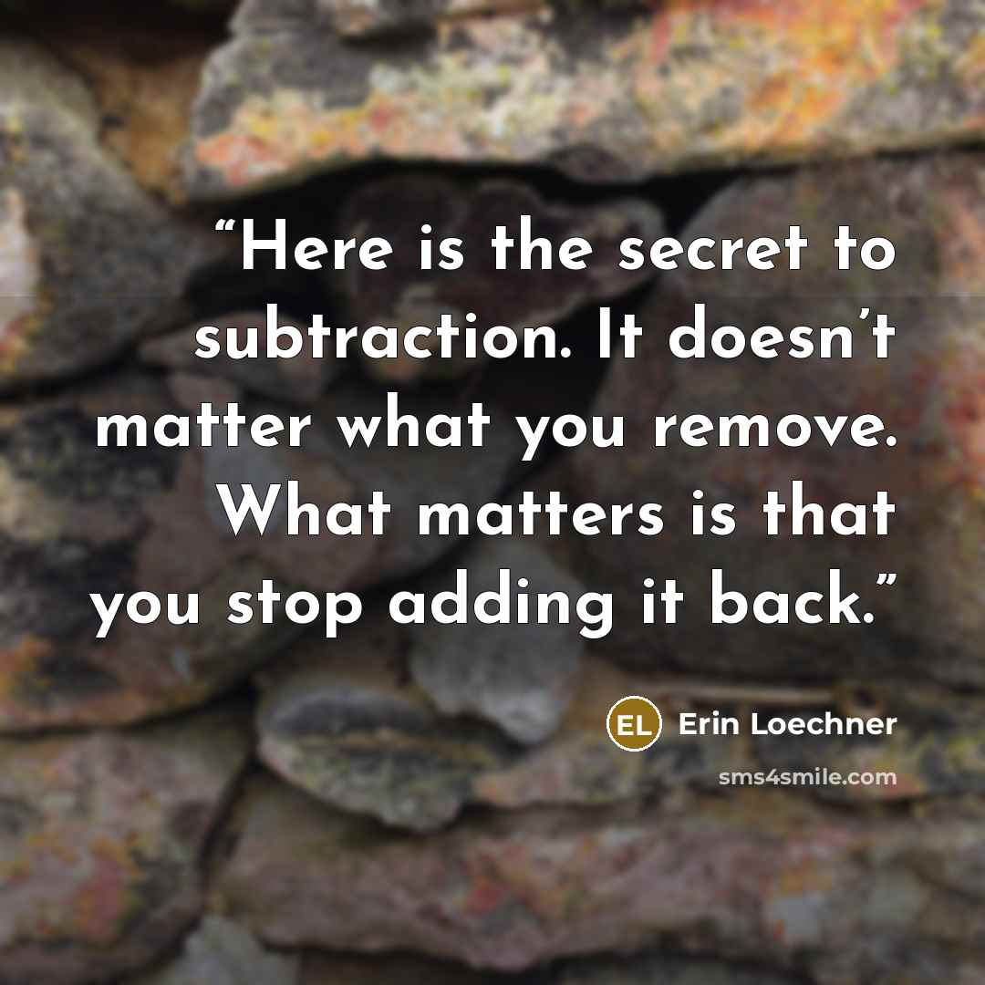 “Here is the secret to subtraction. It doesn’t matter what you remove. What matters is that you stop adding it back.” quote by Erin Loechner