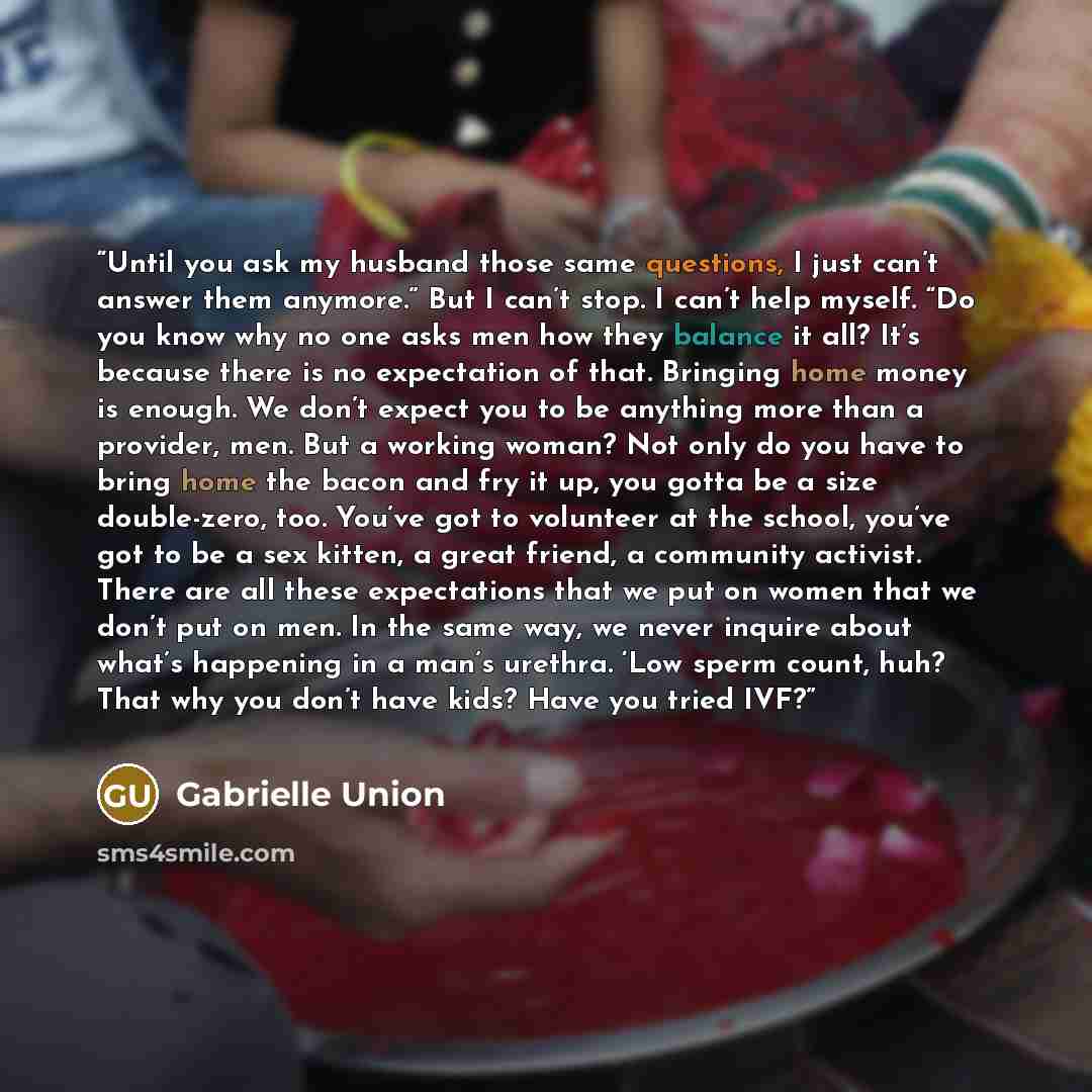 “Until you ask my husband those same questions, I just can’t answer them anymore.” But I can’t stop. I can’t help myself. “Do you know why no one asks men how they balance it all? It’s because there is no expectation of that. Bringing home money is enough. We don’t expect you to be anything more…” quote by Gabrielle Union