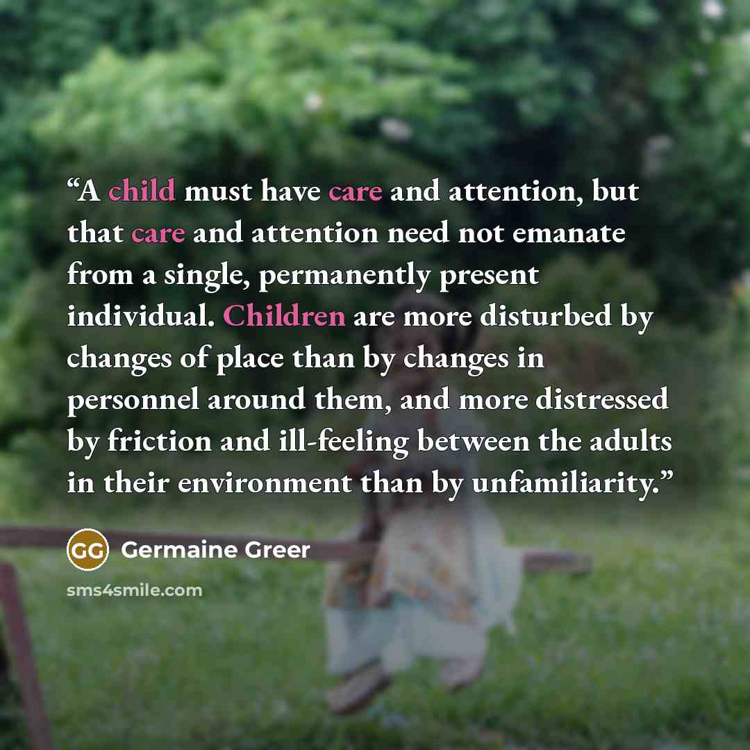 “A child must have care and attention, but that care and attention need not emanate from a single, permanently present individual. Children are more disturbed by changes of place than by changes in personnel around them, and more distressed by friction and ill-feeling between the adults in their…” quote by Germaine Greer
