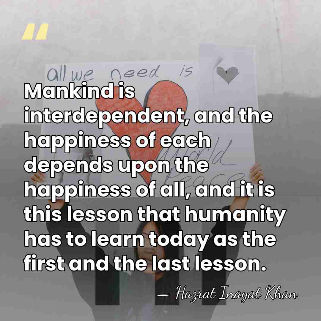 Mankind is interdependent, and the happiness of each depends upon the happiness&hellip; - Hazrat Inayat Khan