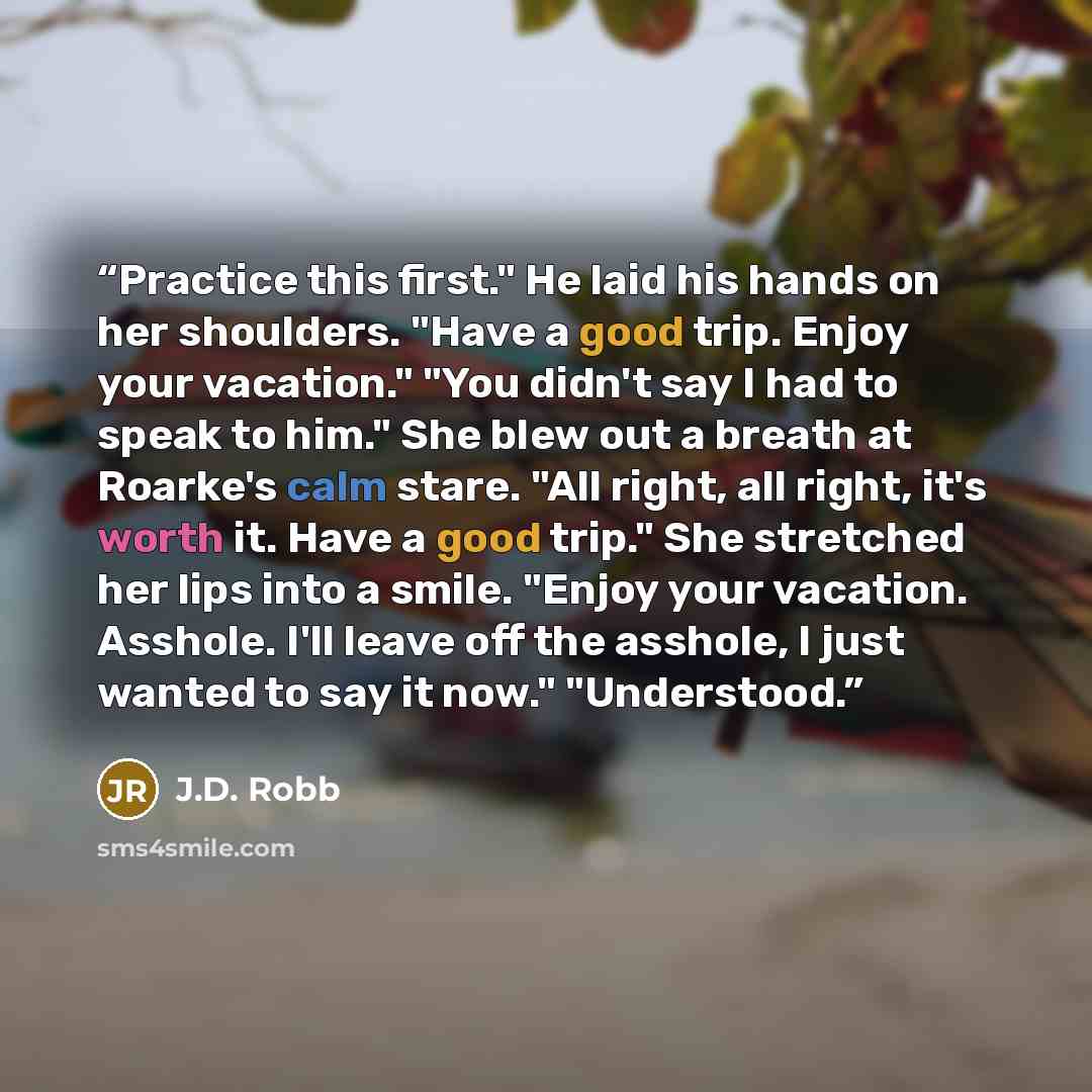 “Practice this first." He laid his hands on her shoulders. "Have a good trip. Enjoy your vacation." "You didn't say I had to speak to him." She blew out a breath at Roarke's calm stare. "All right, all right, it's worth it. Have a good trip." She stretched her lips into a smile. "Enjoy your…” quote by J.D. Robb