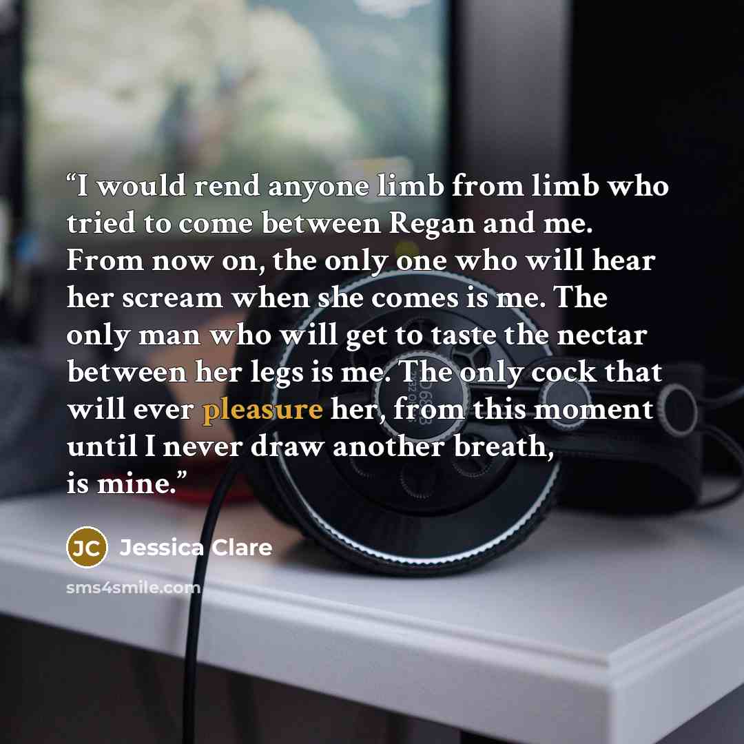 “I would rend anyone limb from limb who tried to come between Regan and me. From now on, the only one who will hear her scream when she comes is me. The only man who will get to taste the nectar between her legs is me. The only cock that will ever pleasure her, from this moment until I never draw…” quote by Jessica Clare